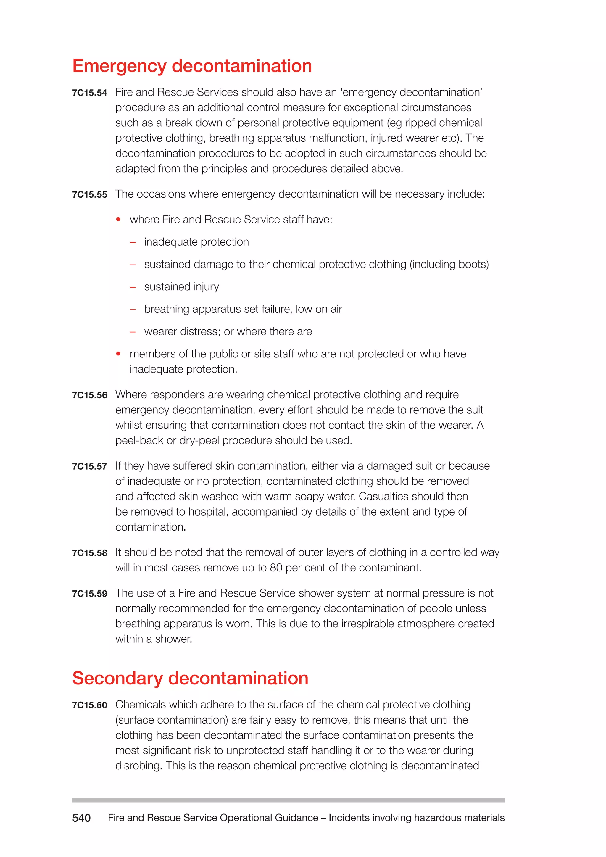 Fire and Rescue Service Operational Guidance – Incidents 540 involving hazardous materials 
Emergency decontamination 
7C15.54 Fire and Rescue Services should also have an ‘emergency decontamination’ 
procedure as an additional control measure for exceptional circumstances 
such as a break down of personal protective equipment (eg ripped chemical 
protective clothing, breathing apparatus malfunction, injured wearer etc). The 
decontamination procedures to be adopted in such circumstances should be 
adapted from the principles and procedures detailed above. 
7C15.55 The occasions where emergency decontamination will be necessary include: 
• where Fire and Rescue Service staff have: 
–– inadequate protection 
–– sustained damage to their chemical protective clothing (including boots) 
–– sustained injury 
–– breathing apparatus set failure, low on air 
–– wearer distress; or where there are 
• members of the public or site staff who are not protected or who have 
inadequate protection. 
7C15.56 Where responders are wearing chemical protective clothing and require 
emergency decontamination, every effort should be made to remove the suit 
whilst ensuring that contamination does not contact the skin of the wearer. A 
peel-back or dry-peel procedure should be used. 
7C15.57 If they have suffered skin contamination, either via a damaged suit or because 
of inadequate or no protection, contaminated clothing should be removed 
and affected skin washed with warm soapy water. Casualties should then 
be removed to hospital, accompanied by details of the extent and type of 
contamination. 
7C15.58 It should be noted that the removal of outer layers of clothing in a controlled way 
will in most cases remove up to 80 per cent of the contaminant. 
7C15.59 The use of a Fire and Rescue Service shower system at normal pressure is not 
normally recommended for the emergency decontamination of people unless 
breathing apparatus is worn. This is due to the irrespirable atmosphere created 
within a shower. 
Secondary decontamination 
7C15.60 Chemicals which adhere to the surface of the chemical protective clothing 
(surface contamination) are fairly easy to remove, this means that until the 
clothing has been decontaminated the surface contamination presents the 
most significant risk to unprotected staff handling it or to the wearer during 
disrobing. This is the reason chemical protective clothing is decontaminated 
 