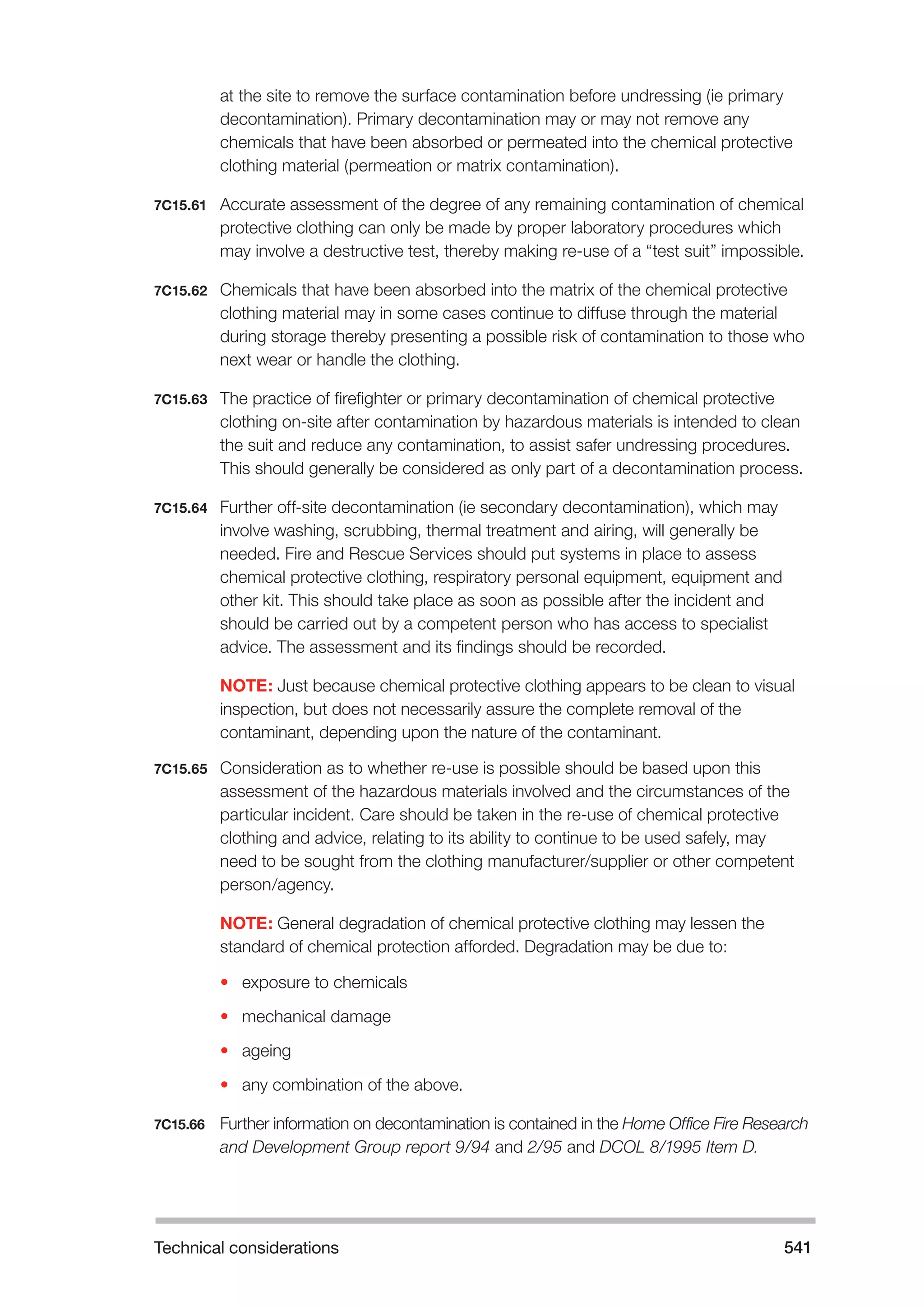 Technical considerations 541 
at the site to remove the surface contamination before undressing (ie primary 
decontamination). Primary decontamination may or may not remove any 
chemicals that have been absorbed or permeated into the chemical protective 
clothing material (permeation or matrix contamination). 
7C15.61 Accurate assessment of the degree of any remaining contamination of chemical 
protective clothing can only be made by proper laboratory procedures which 
may involve a destructive test, thereby making re-use of a “test suit” impossible. 
7C15.62 Chemicals that have been absorbed into the matrix of the chemical protective 
clothing material may in some cases continue to diffuse through the material 
during storage thereby presenting a possible risk of contamination to those who 
next wear or handle the clothing. 
7C15.63 The practice of firefighter or primary decontamination of chemical protective 
clothing on-site after contamination by hazardous materials is intended to clean 
the suit and reduce any contamination, to assist safer undressing procedures. 
This should generally be considered as only part of a decontamination process. 
7C15.64 Further off-site decontamination (ie secondary decontamination), which may 
involve washing, scrubbing, thermal treatment and airing, will generally be 
needed. Fire and Rescue Services should put systems in place to assess 
chemical protective clothing, respiratory personal equipment, equipment and 
other kit. This should take place as soon as possible after the incident and 
should be carried out by a competent person who has access to specialist 
advice. The assessment and its findings should be recorded. 
NOTE: Just because chemical protective clothing appears to be clean to visual 
inspection, but does not necessarily assure the complete removal of the 
contaminant, depending upon the nature of the contaminant. 
7C15.65 Consideration as to whether re-use is possible should be based upon this 
assessment of the hazardous materials involved and the circumstances of the 
particular incident. Care should be taken in the re-use of chemical protective 
clothing and advice, relating to its ability to continue to be used safely, may 
need to be sought from the clothing manufacturer/supplier or other competent 
person/agency. 
NOTE: General degradation of chemical protective clothing may lessen the 
standard of chemical protection afforded. Degradation may be due to: 
• exposure to chemicals 
• mechanical damage 
• ageing 
• any combination of the above. 
7C15.66 Further information on decontamination is contained in the Home Office Fire Research 
and Development Group report 9/94 and 2/95 and DCOL 8/1995 Item D. 
 