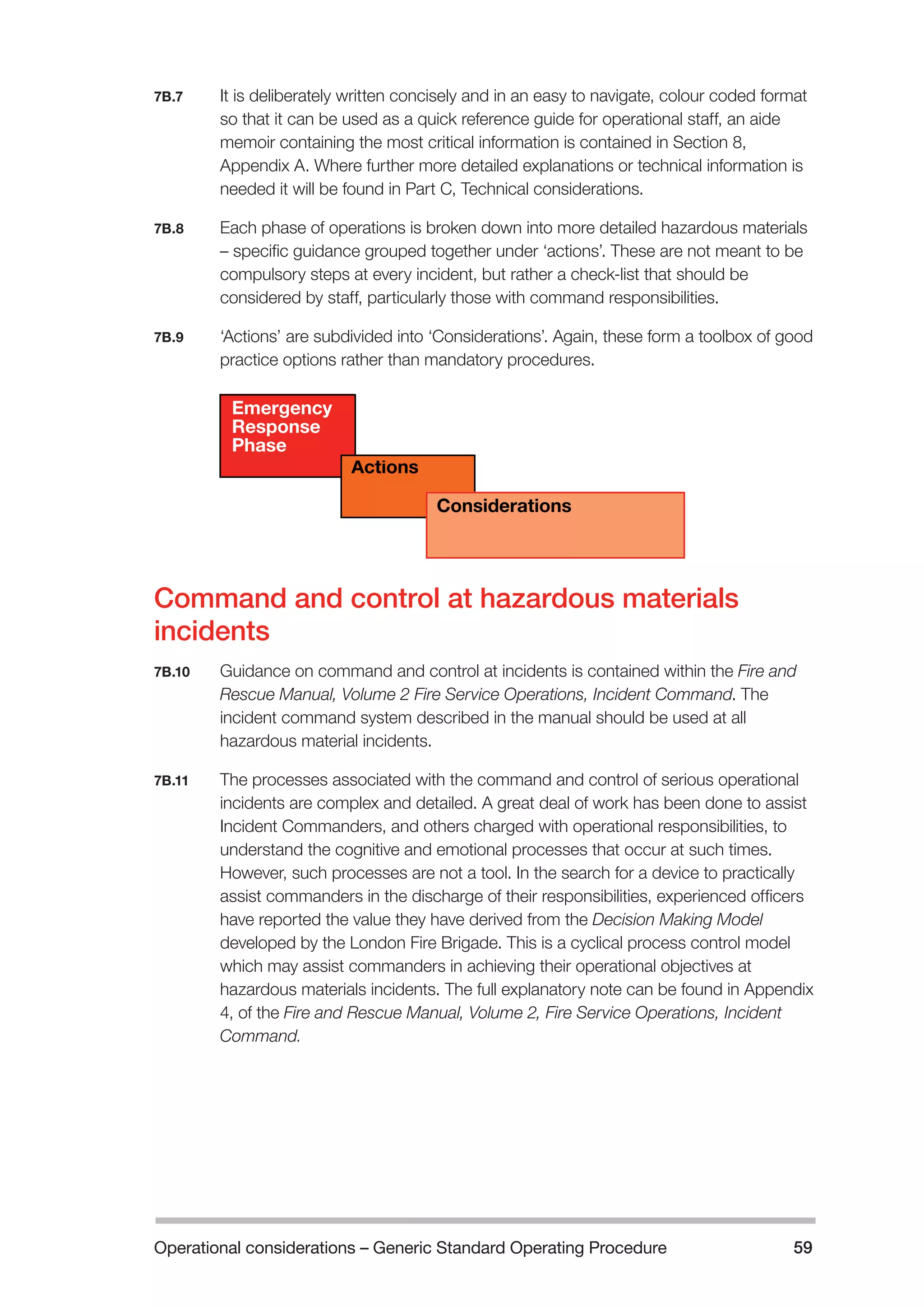Operational considerations – Generic Standard Operating Procedure 59 
7B.7 It is deliberately written concisely and in an easy to navigate, colour coded format 
so that it can be used as a quick reference guide for operational staff, an aide 
memoir containing the most critical information is contained in Section 8, 
Appendix A. Where further more detailed explanations or technical information is 
needed it will be found in Part C, Technical considerations. 
7B.8 Each phase of operations is broken down into more detailed hazardous materials 
– specific guidance grouped together under ‘actions’. These are not meant to be 
compulsory steps at every incident, but rather a check-list that should be 
considered by staff, particularly those with command responsibilities. 
7B.9 ‘Actions’ are subdivided into ‘Considerations’. Again, these form a toolbox of good 
practice options rather than mandatory procedures. 
Emergency 
Response 
Phase 
Actions 
Considerations 
Command and control at hazardous materials 
incidents 
7B.10 Guidance on command and control at incidents is contained within the Fire and 
Rescue Manual, Volume 2 Fire Service Operations, Incident Command. The 
incident command system described in the manual should be used at all 
hazardous material incidents. 
7B.11 The processes associated with the command and control of serious operational 
incidents are complex and detailed. A great deal of work has been done to assist 
Incident Commanders, and others charged with operational responsibilities, to 
understand the cognitive and emotional processes that occur at such times. 
However, such processes are not a tool. In the search for a device to practically 
assist commanders in the discharge of their responsibilities, experienced officers 
have reported the value they have derived from the Decision Making Model 
developed by the London Fire Brigade. This is a cyclical process control model 
which may assist commanders in achieving their operational objectives at 
hazardous materials incidents. The full explanatory note can be found in Appendix 
4, of the Fire and Rescue Manual, Volume 2, Fire Service Operations, Incident 
Command. 
 