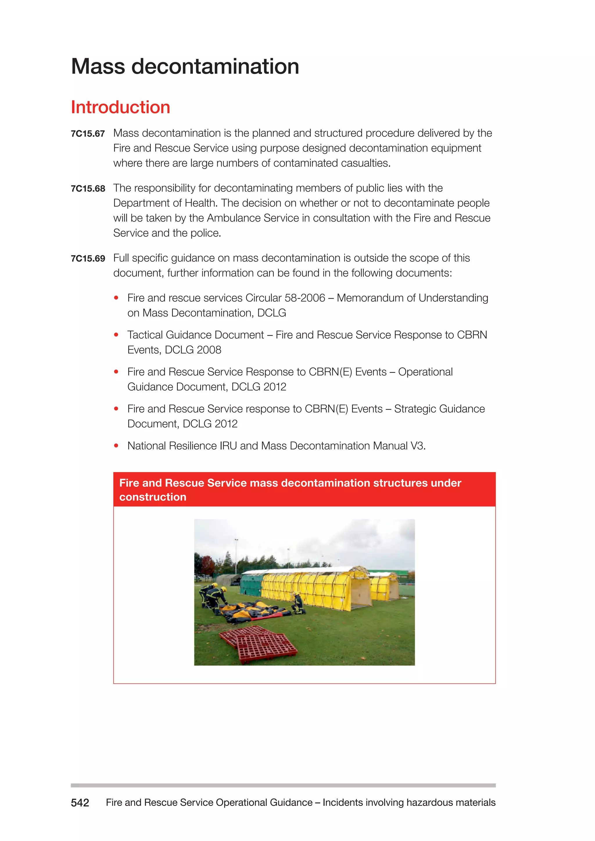 Fire and Rescue Service Operational Guidance – Incidents 542 involving hazardous materials 
Mass decontamination 
Introduction 
7C15.67 Mass decontamination is the planned and structured procedure delivered by the 
Fire and Rescue Service using purpose designed decontamination equipment 
where there are large numbers of contaminated casualties. 
7C15.68 The responsibility for decontaminating members of public lies with the 
Department of Health. The decision on whether or not to decontaminate people 
will be taken by the Ambulance Service in consultation with the Fire and Rescue 
Service and the police. 
7C15.69 Full specific guidance on mass decontamination is outside the scope of this 
document, further information can be found in the following documents: 
• Fire and rescue services Circular 58-2006 – Memorandum of Understanding 
on Mass Decontamination, DCLG 
• Tactical Guidance Document – Fire and Rescue Service Response to CBRN 
Events, DCLG 2008 
• Fire and Rescue Service Response to CBRN(E) Events – Operational 
Guidance Document, DCLG 2012 
• Fire and Rescue Service response to CBRN(E) Events – Strategic Guidance 
Document, DCLG 2012 
• National Resilience IRU and Mass Decontamination Manual V3. 
Fire and Rescue Service mass decontamination structures under 
construction 
 