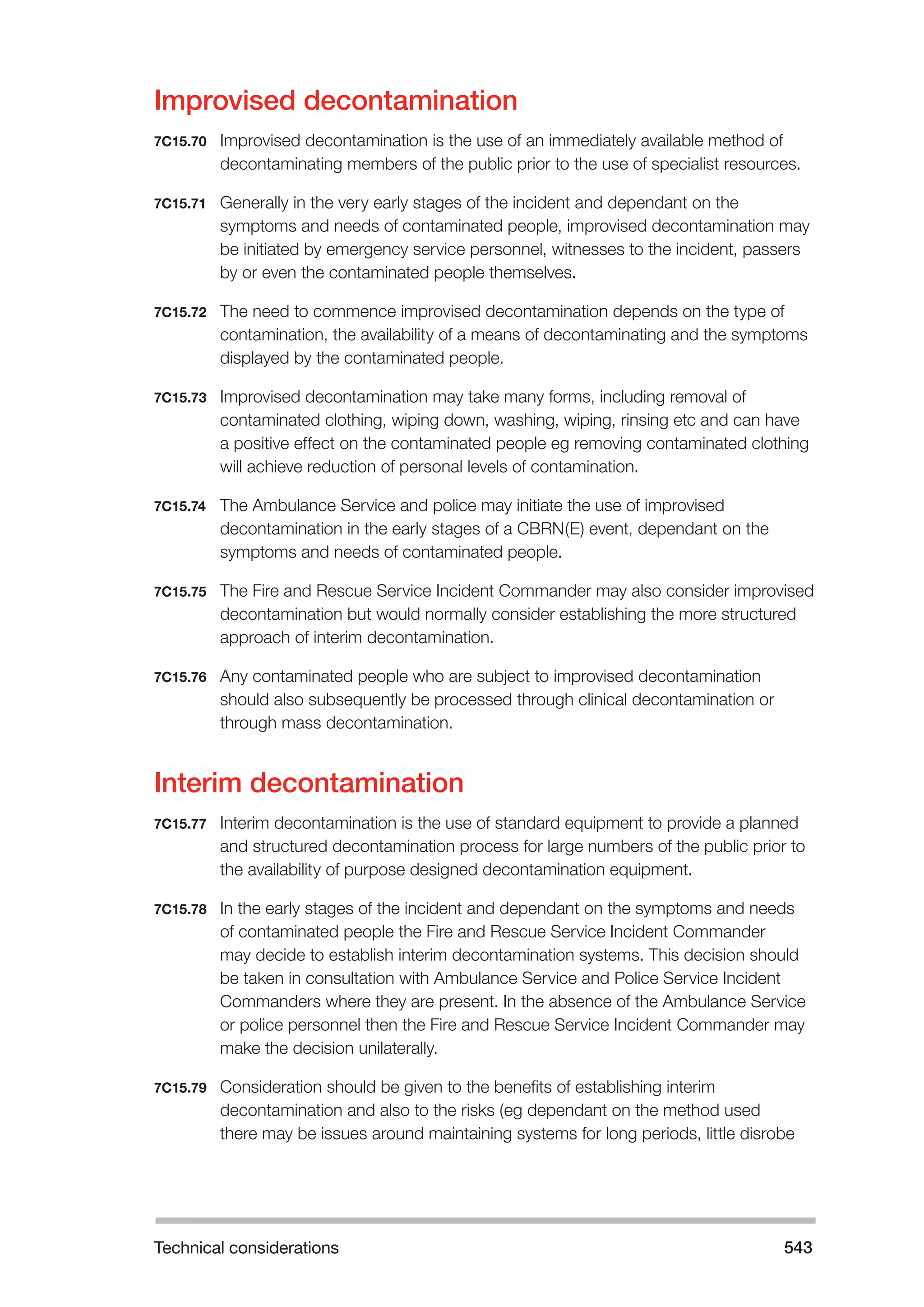 Technical considerations 543 
Improvised decontamination 
7C15.70 Improvised decontamination is the use of an immediately available method of 
decontaminating members of the public prior to the use of specialist resources. 
7C15.71 Generally in the very early stages of the incident and dependant on the 
symptoms and needs of contaminated people, improvised decontamination may 
be initiated by emergency service personnel, witnesses to the incident, passers 
by or even the contaminated people themselves. 
7C15.72 The need to commence improvised decontamination depends on the type of 
contamination, the availability of a means of decontaminating and the symptoms 
displayed by the contaminated people. 
7C15.73 Improvised decontamination may take many forms, including removal of 
contaminated clothing, wiping down, washing, wiping, rinsing etc and can have 
a positive effect on the contaminated people eg removing contaminated clothing 
will achieve reduction of personal levels of contamination. 
7C15.74 The Ambulance Service and police may initiate the use of improvised 
decontamination in the early stages of a CBRN(E) event, dependant on the 
symptoms and needs of contaminated people. 
7C15.75 The Fire and Rescue Service Incident Commander may also consider improvised 
decontamination but would normally consider establishing the more structured 
approach of interim decontamination. 
7C15.76 Any contaminated people who are subject to improvised decontamination 
should also subsequently be processed through clinical decontamination or 
through mass decontamination. 
Interim decontamination 
7C15.77 Interim decontamination is the use of standard equipment to provide a planned 
and structured decontamination process for large numbers of the public prior to 
the availability of purpose designed decontamination equipment. 
7C15.78 In the early stages of the incident and dependant on the symptoms and needs 
of contaminated people the Fire and Rescue Service Incident Commander 
may decide to establish interim decontamination systems. This decision should 
be taken in consultation with Ambulance Service and Police Service Incident 
Commanders where they are present. In the absence of the Ambulance Service 
or police personnel then the Fire and Rescue Service Incident Commander may 
make the decision unilaterally. 
7C15.79 Consideration should be given to the benefits of establishing interim 
decontamination and also to the risks (eg dependant on the method used 
there may be issues around maintaining systems for long periods, little disrobe 
 