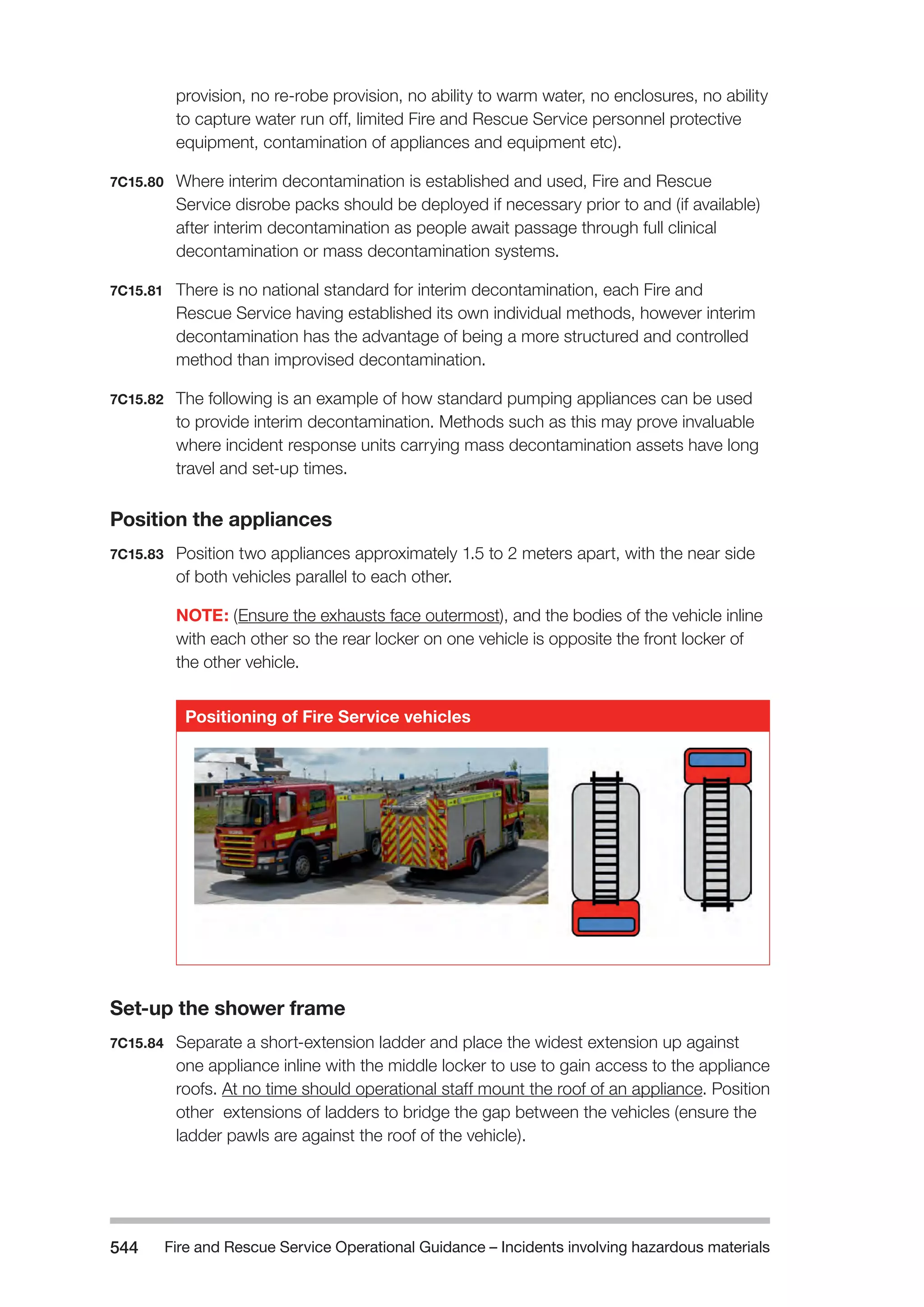 Fire and Rescue Service Operational Guidance – Incidents 544 involving hazardous materials 
provision, no re-robe provision, no ability to warm water, no enclosures, no ability 
to capture water run off, limited Fire and Rescue Service personnel protective 
equipment, contamination of appliances and equipment etc). 
7C15.80 Where interim decontamination is established and used, Fire and Rescue 
Service disrobe packs should be deployed if necessary prior to and (if available) 
after interim decontamination as people await passage through full clinical 
decontamination or mass decontamination systems. 
7C15.81 There is no national standard for interim decontamination, each Fire and 
Rescue Service having established its own individual methods, however interim 
decontamination has the advantage of being a more structured and controlled 
method than improvised decontamination. 
7C15.82 The following is an example of how standard pumping appliances can be used 
to provide interim decontamination. Methods such as this may prove invaluable 
where incident response units carrying mass decontamination assets have long 
travel and set-up times. 
Position the appliances 
7C15.83 Position two appliances approximately 1.5 to 2 meters apart, with the near side 
of both vehicles parallel to each other. 
NOTE: (Ensure the exhausts face outermost), and the bodies of the vehicle inline 
with each other so the rear locker on one vehicle is opposite the front locker of 
the other vehicle. 
Positioning of Fire Service vehicles 
Set-up the shower frame 
7C15.84 Separate a short-extension ladder and place the widest extension up against 
one appliance inline with the middle locker to use to gain access to the appliance 
roofs. At no time should operational staff mount the roof of an appliance. Position 
other extensions of ladders to bridge the gap between the vehicles (ensure the 
ladder pawls are against the roof of the vehicle). 
 