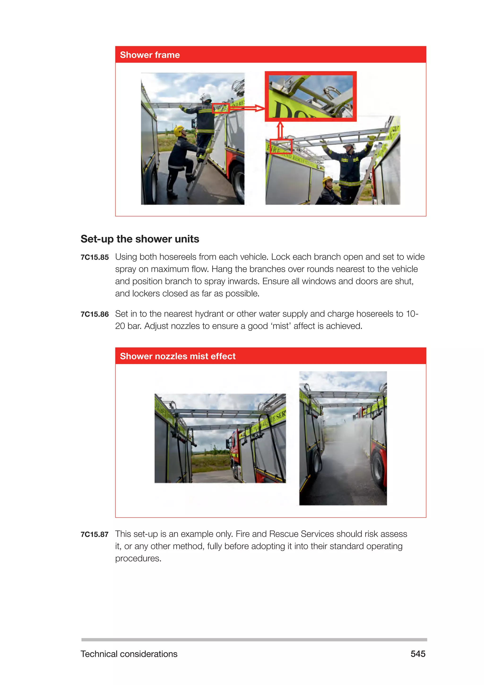 Technical considerations 545 
Shower frame 
Set-up the shower units 
7C15.85 Using both hosereels from each vehicle. Lock each branch open and set to wide 
spray on maximum flow. Hang the branches over rounds nearest to the vehicle 
and position branch to spray inwards. Ensure all windows and doors are shut, 
and lockers closed as far as possible. 
7C15.86 Set in to the nearest hydrant or other water supply and charge hosereels to 10- 
20 bar. Adjust nozzles to ensure a good ‘mist’ affect is achieved. 
Shower nozzles mist effect 
7C15.87 This set-up is an example only. Fire and Rescue Services should risk assess 
it, or any other method, fully before adopting it into their standard operating 
procedures. 
 