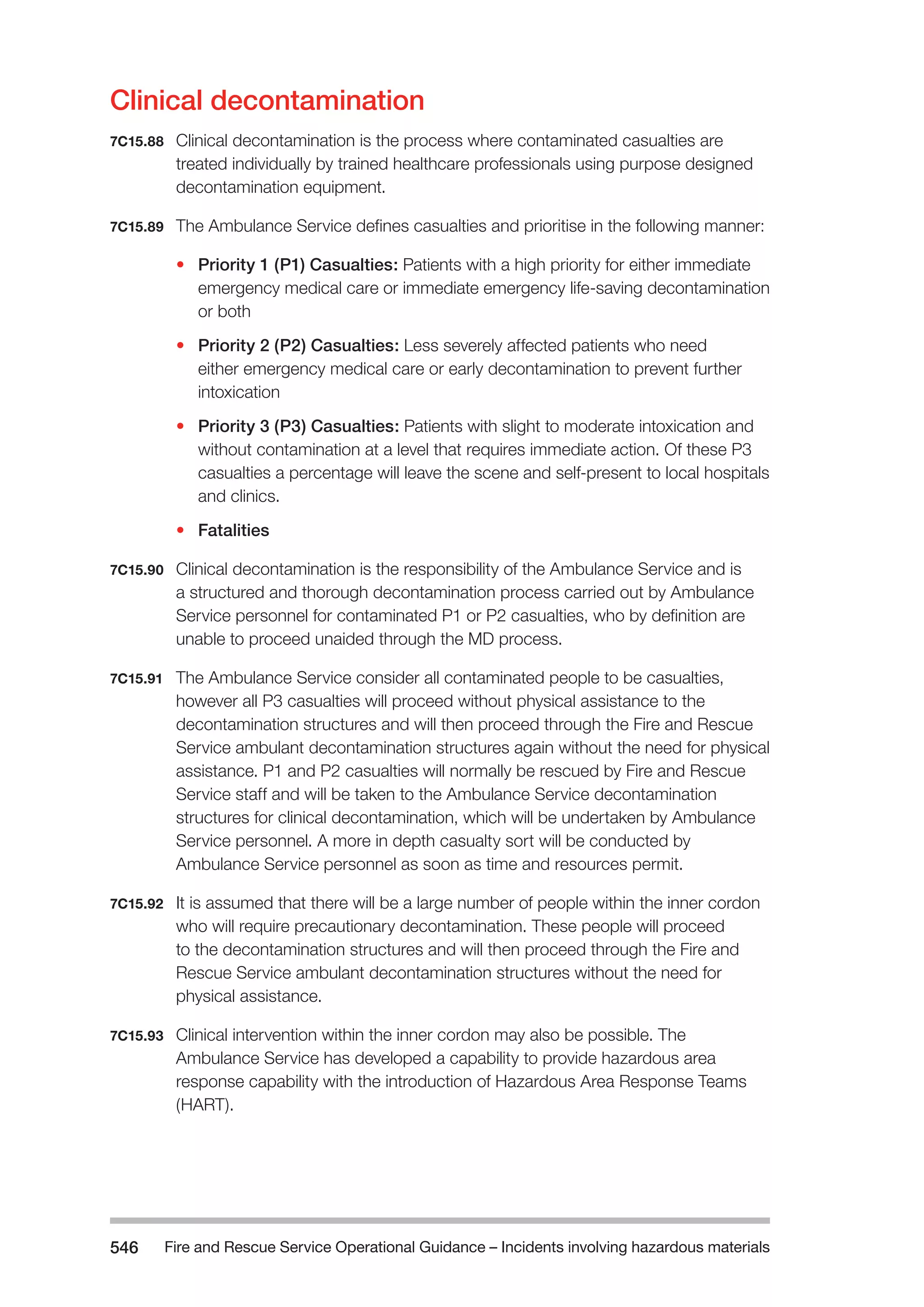 Fire and Rescue Service Operational Guidance – Incidents 546 involving hazardous materials 
Clinical decontamination 
7C15.88 Clinical decontamination is the process where contaminated casualties are 
treated individually by trained healthcare professionals using purpose designed 
decontamination equipment. 
7C15.89 The Ambulance Service defines casualties and prioritise in the following manner: 
• Priority 1 (P1) Casualties: Patients with a high priority for either immediate 
emergency medical care or immediate emergency life-saving decontamination 
or both 
• Priority 2 (P2) Casualties: Less severely affected patients who need 
either emergency medical care or early decontamination to prevent further 
intoxication 
• Priority 3 (P3) Casualties: Patients with slight to moderate intoxication and 
without contamination at a level that requires immediate action. Of these P3 
casualties a percentage will leave the scene and self-present to local hospitals 
and clinics. 
• Fatalities 
7C15.90 Clinical decontamination is the responsibility of the Ambulance Service and is 
a structured and thorough decontamination process carried out by Ambulance 
Service personnel for contaminated P1 or P2 casualties, who by definition are 
unable to proceed unaided through the MD process. 
7C15.91 The Ambulance Service consider all contaminated people to be casualties, 
however all P3 casualties will proceed without physical assistance to the 
decontamination structures and will then proceed through the Fire and Rescue 
Service ambulant decontamination structures again without the need for physical 
assistance. P1 and P2 casualties will normally be rescued by Fire and Rescue 
Service staff and will be taken to the Ambulance Service decontamination 
structures for clinical decontamination, which will be undertaken by Ambulance 
Service personnel. A more in depth casualty sort will be conducted by 
Ambulance Service personnel as soon as time and resources permit. 
7C15.92 It is assumed that there will be a large number of people within the inner cordon 
who will require precautionary decontamination. These people will proceed 
to the decontamination structures and will then proceed through the Fire and 
Rescue Service ambulant decontamination structures without the need for 
physical assistance. 
7C15.93 Clinical intervention within the inner cordon may also be possible. The 
Ambulance Service has developed a capability to provide hazardous area 
response capability with the introduction of Hazardous Area Response Teams 
(HART). 
 