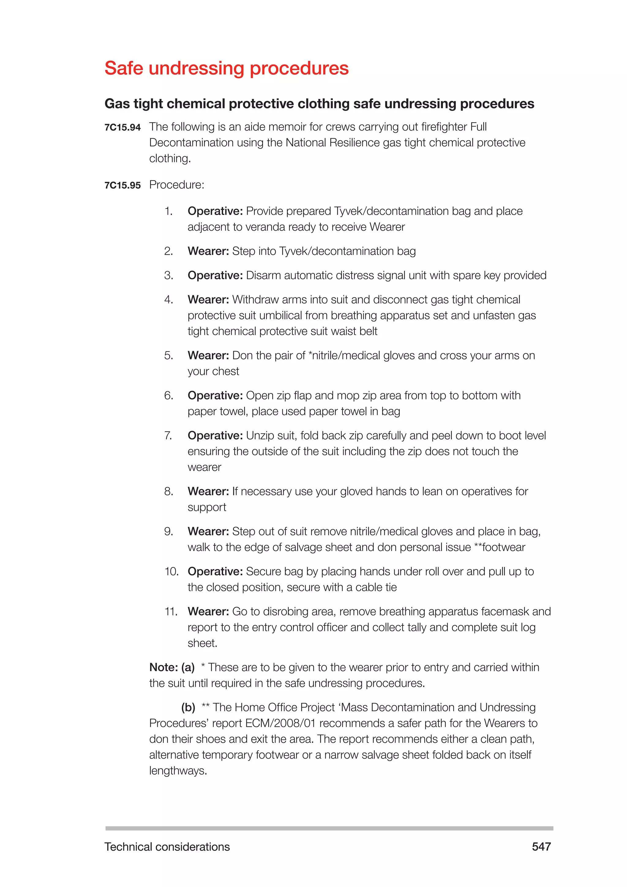 Technical considerations 547 
Safe undressing procedures 
Gas tight chemical protective clothing safe undressing procedures 
7C15.94 The following is an aide memoir for crews carrying out firefighter Full 
Decontamination using the National Resilience gas tight chemical protective 
clothing. 
7C15.95 Procedure: 
1. Operative: Provide prepared Tyvek/decontamination bag and place 
adjacent to veranda ready to receive Wearer 
2. Wearer: Step into Tyvek/decontamination bag 
3. Operative: Disarm automatic distress signal unit with spare key provided 
4. Wearer: Withdraw arms into suit and disconnect gas tight chemical 
protective suit umbilical from breathing apparatus set and unfasten gas 
tight chemical protective suit waist belt 
5. Wearer: Don the pair of *nitrile/medical gloves and cross your arms on 
your chest 
6. Operative: Open zip flap and mop zip area from top to bottom with 
paper towel, place used paper towel in bag 
7. Operative: Unzip suit, fold back zip carefully and peel down to boot level 
ensuring the outside of the suit including the zip does not touch the 
wearer 
8. Wearer: If necessary use your gloved hands to lean on operatives for 
support 
9. Wearer: Step out of suit remove nitrile/medical gloves and place in bag, 
walk to the edge of salvage sheet and don personal issue **footwear 
10. Operative: Secure bag by placing hands under roll over and pull up to 
the closed position, secure with a cable tie 
11. Wearer: Go to disrobing area, remove breathing apparatus facemask and 
report to the entry control officer and collect tally and complete suit log 
sheet. 
Note: (a) * These are to be given to the wearer prior to entry and carried within 
the suit until required in the safe undressing procedures. 
Note: (b) ** The Home Office Project ‘Mass Decontamination and Undressing 
Procedures’ report ECM/2008/01 recommends a safer path for the Wearers to 
don their shoes and exit the area. The report recommends either a clean path, 
alternative temporary footwear or a narrow salvage sheet folded back on itself 
lengthways. 
 