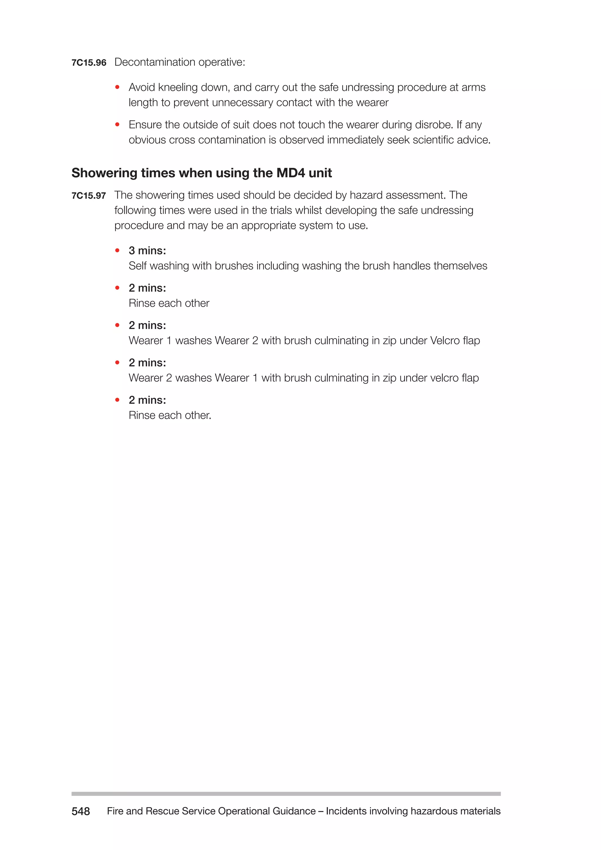 Fire and Rescue Service Operational Guidance – Incidents 548 involving hazardous materials 
7C15.96 Decontamination operative: 
• Avoid kneeling down, and carry out the safe undressing procedure at arms 
length to prevent unnecessary contact with the wearer 
• Ensure the outside of suit does not touch the wearer during disrobe. If any 
obvious cross contamination is observed immediately seek scientific advice. 
Showering times when using the MD4 unit 
7C15.97 The showering times used should be decided by hazard assessment. The 
following times were used in the trials whilst developing the safe undressing 
procedure and may be an appropriate system to use. 
• 3 mins: 
Self washing with brushes including washing the brush handles themselves 
• 2 mins: 
Rinse each other 
• 2 mins: 
Wearer 1 washes Wearer 2 with brush culminating in zip under Velcro flap 
• 2 mins: 
Wearer 2 washes Wearer 1 with brush culminating in zip under velcro flap 
• 2 mins: 
Rinse each other. 
 