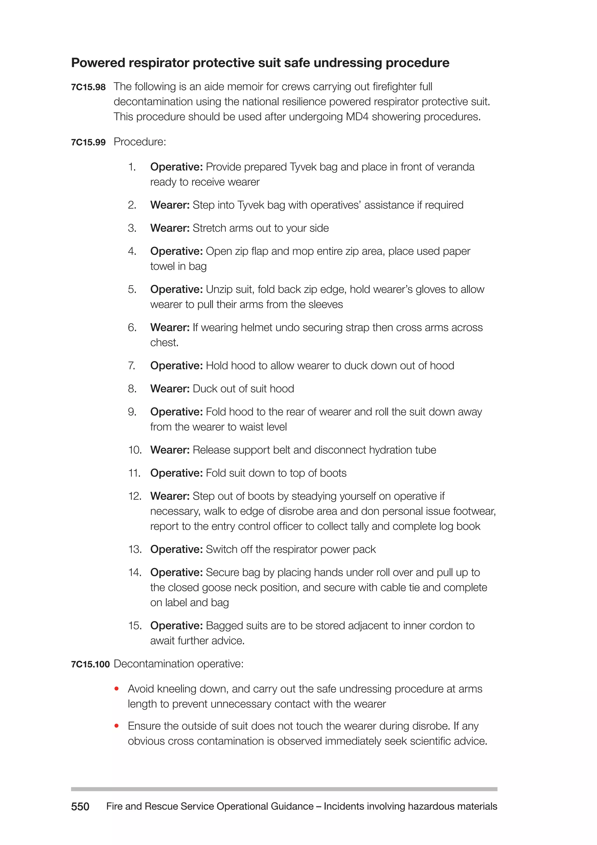 Fire and Rescue Service Operational Guidance – Incidents 550 involving hazardous materials 
Powered respirator protective suit safe undressing procedure 
7C15.98 The following is an aide memoir for crews carrying out firefighter full 
decontamination using the national resilience powered respirator protective suit. 
This procedure should be used after undergoing MD4 showering procedures. 
7C15.99 Procedure: 
1. Operative: Provide prepared Tyvek bag and place in front of veranda 
ready to receive wearer 
2. Wearer: Step into Tyvek bag with operatives’ assistance if required 
3. Wearer: Stretch arms out to your side 
4. Operative: Open zip flap and mop entire zip area, place used paper 
towel in bag 
5. Operative: Unzip suit, fold back zip edge, hold wearer’s gloves to allow 
wearer to pull their arms from the sleeves 
6. Wearer: If wearing helmet undo securing strap then cross arms across 
chest. 
7. Operative: Hold hood to allow wearer to duck down out of hood 
8. Wearer: Duck out of suit hood 
9. Operative: Fold hood to the rear of wearer and roll the suit down away 
from the wearer to waist level 
10. Wearer: Release support belt and disconnect hydration tube 
11. Operative: Fold suit down to top of boots 
12. Wearer: Step out of boots by steadying yourself on operative if 
necessary, walk to edge of disrobe area and don personal issue footwear, 
report to the entry control officer to collect tally and complete log book 
13. Operative: Switch off the respirator power pack 
14. Operative: Secure bag by placing hands under roll over and pull up to 
the closed goose neck position, and secure with cable tie and complete 
on label and bag 
15. Operative: Bagged suits are to be stored adjacent to inner cordon to 
await further advice. 
7C15.100 Decontamination operative: 
• Avoid kneeling down, and carry out the safe undressing procedure at arms 
length to prevent unnecessary contact with the wearer 
• Ensure the outside of suit does not touch the wearer during disrobe. If any 
obvious cross contamination is observed immediately seek scientific advice. 
 