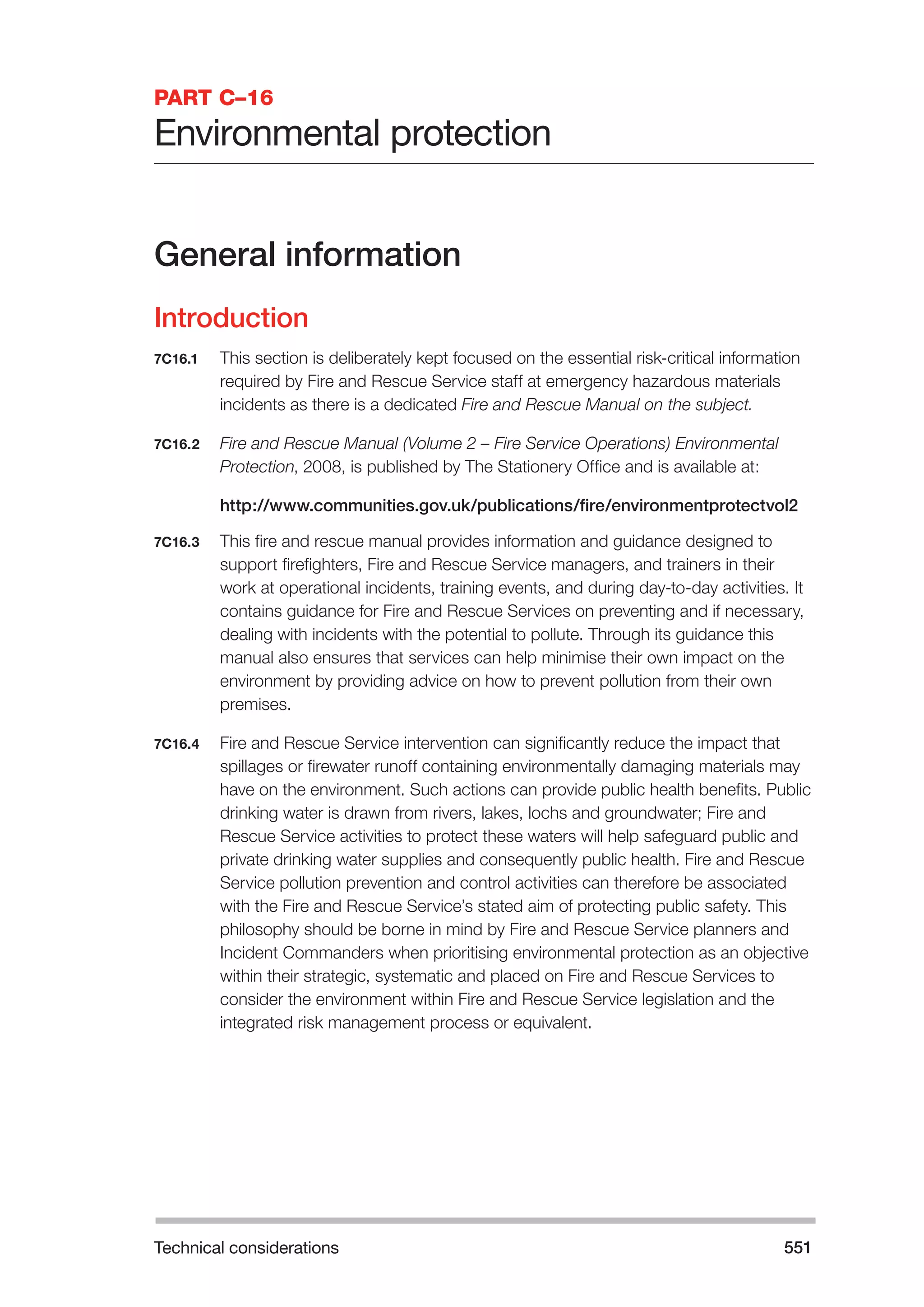 Technical considerations 551 
PART C–16 
Environmental protection 
General information 
Introduction 
7C16.1 This section is deliberately kept focused on the essential risk-critical information 
required by Fire and Rescue Service staff at emergency hazardous materials 
incidents as there is a dedicated Fire and Rescue Manual on the subject. 
7C16.2 Fire and Rescue Manual (Volume 2 – Fire Service Operations) Environmental 
Protection, 2008, is published by The Stationery Office and is available at: 
http://www.communities.gov.uk/publications/fire/environmentprotectvol2 
7C16.3 This fire and rescue manual provides information and guidance designed to 
support firefighters, Fire and Rescue Service managers, and trainers in their 
work at operational incidents, training events, and during day-to-day activities. It 
contains guidance for Fire and Rescue Services on preventing and if necessary, 
dealing with incidents with the potential to pollute. Through its guidance this 
manual also ensures that services can help minimise their own impact on the 
environment by providing advice on how to prevent pollution from their own 
premises. 
7C16.4 Fire and Rescue Service intervention can significantly reduce the impact that 
spillages or firewater runoff containing environmentally damaging materials may 
have on the environment. Such actions can provide public health benefits. Public 
drinking water is drawn from rivers, lakes, lochs and groundwater; Fire and 
Rescue Service activities to protect these waters will help safeguard public and 
private drinking water supplies and consequently public health. Fire and Rescue 
Service pollution prevention and control activities can therefore be associated 
with the Fire and Rescue Service’s stated aim of protecting public safety. This 
philosophy should be borne in mind by Fire and Rescue Service planners and 
Incident Commanders when prioritising environmental protection as an objective 
within their strategic, systematic and placed on Fire and Rescue Services to 
consider the environment within Fire and Rescue Service legislation and the 
integrated risk management process or equivalent. 
 
