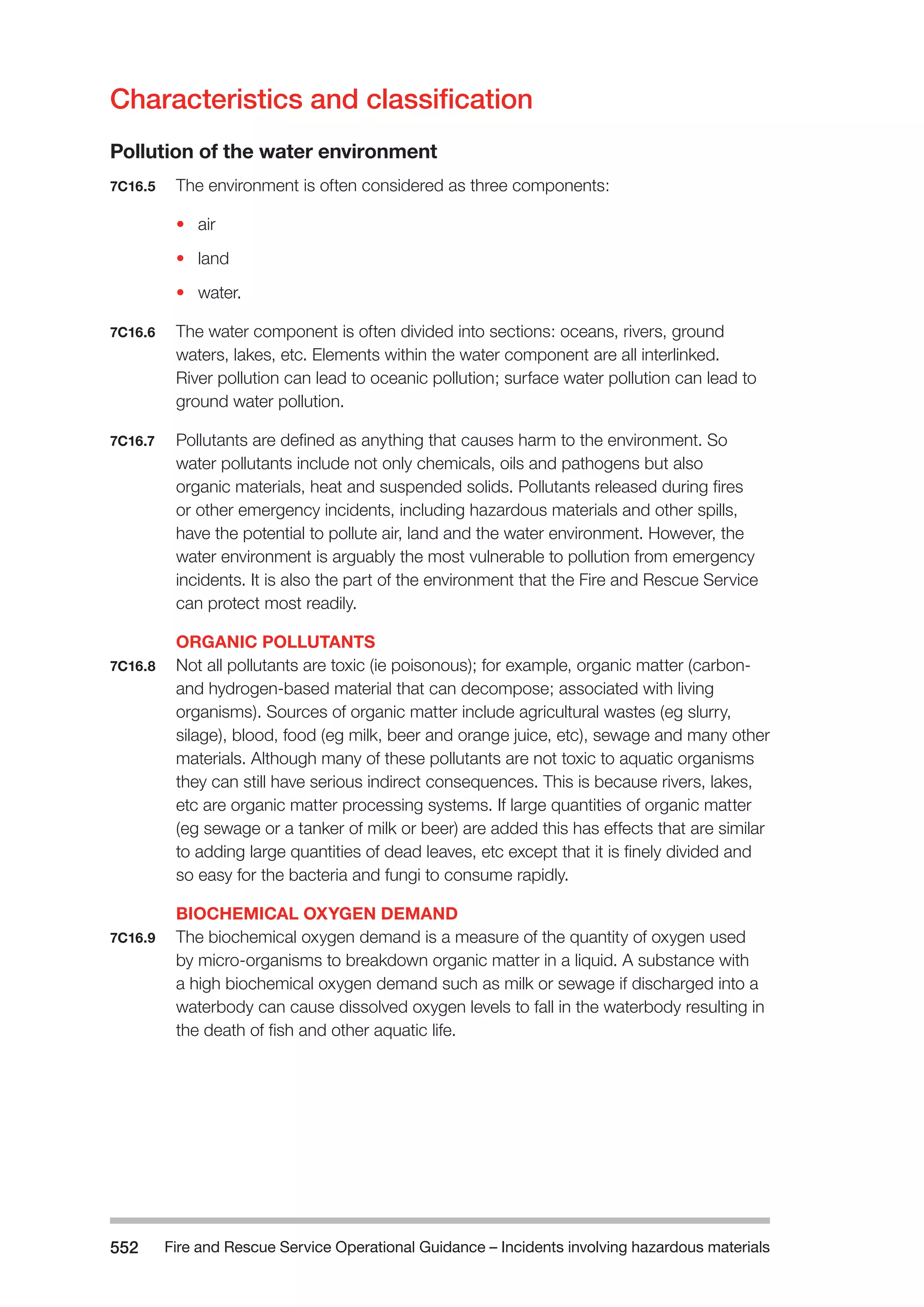 Fire and Rescue Service Operational Guidance – Incidents 552 involving hazardous materials 
Characteristics and classification 
Pollution of the water environment 
7C16.5 The environment is often considered as three components: 
• air 
• land 
• water. 
7C16.6 The water component is often divided into sections: oceans, rivers, ground 
waters, lakes, etc. Elements within the water component are all interlinked. 
River pollution can lead to oceanic pollution; surface water pollution can lead to 
ground water pollution. 
7C16.7 Pollutants are defined as anything that causes harm to the environment. So 
water pollutants include not only chemicals, oils and pathogens but also 
organic materials, heat and suspended solids. Pollutants released during fires 
or other emergency incidents, including hazardous materials and other spills, 
have the potential to pollute air, land and the water environment. However, the 
water environment is arguably the most vulnerable to pollution from emergency 
incidents. It is also the part of the environment that the Fire and Rescue Service 
can protect most readily. 
ORGANIC POLLUTANTS 
7C16.8 Not all pollutants are toxic (ie poisonous); for example, organic matter (carbon-and 
hydrogen-based material that can decompose; associated with living 
organisms). Sources of organic matter include agricultural wastes (eg slurry, 
silage), blood, food (eg milk, beer and orange juice, etc), sewage and many other 
materials. Although many of these pollutants are not toxic to aquatic organisms 
they can still have serious indirect consequences. This is because rivers, lakes, 
etc are organic matter processing systems. If large quantities of organic matter 
(eg sewage or a tanker of milk or beer) are added this has effects that are similar 
to adding large quantities of dead leaves, etc except that it is finely divided and 
so easy for the bacteria and fungi to consume rapidly. 
BIOCHEMICAL OXYGEN DEMAND 
7C16.9 The biochemical oxygen demand is a measure of the quantity of oxygen used 
by micro-organisms to breakdown organic matter in a liquid. A substance with 
a high biochemical oxygen demand such as milk or sewage if discharged into a 
waterbody can cause dissolved oxygen levels to fall in the waterbody resulting in 
the death of fish and other aquatic life. 
 