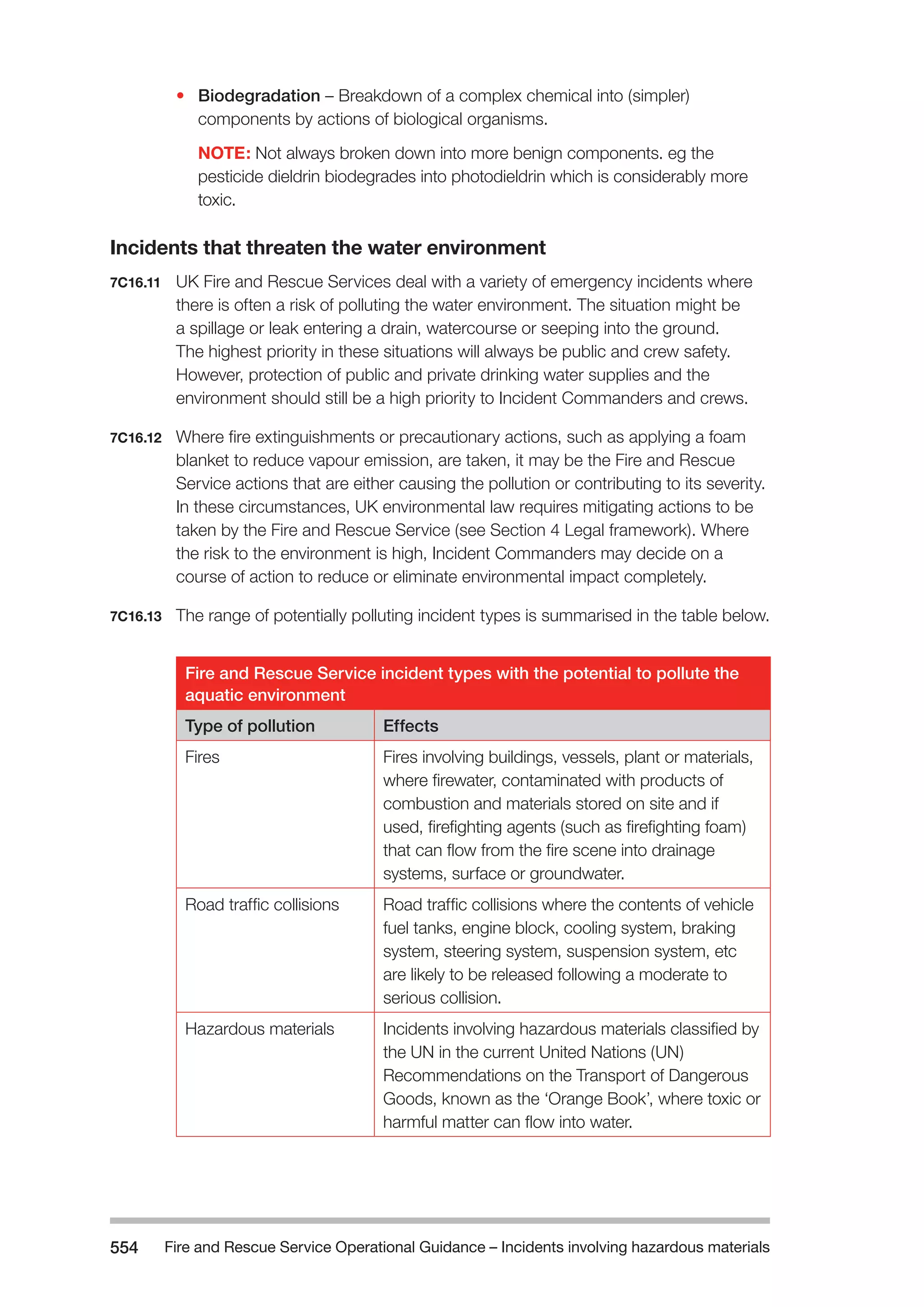 Fire and Rescue Service Operational Guidance – Incidents 554 involving hazardous materials 
• Biodegradation – Breakdown of a complex chemical into (simpler) 
components by actions of biological organisms. 
NOTE: Not always broken down into more benign components. eg the 
pesticide dieldrin biodegrades into photodieldrin which is considerably more 
toxic. 
Incidents that threaten the water environment 
7C16.11 UK Fire and Rescue Services deal with a variety of emergency incidents where 
there is often a risk of polluting the water environment. The situation might be 
a spillage or leak entering a drain, watercourse or seeping into the ground. 
The highest priority in these situations will always be public and crew safety. 
However, protection of public and private drinking water supplies and the 
environment should still be a high priority to Incident Commanders and crews. 
7C16.12 Where fire extinguishments or precautionary actions, such as applying a foam 
blanket to reduce vapour emission, are taken, it may be the Fire and Rescue 
Service actions that are either causing the pollution or contributing to its severity. 
In these circumstances, UK environmental law requires mitigating actions to be 
taken by the Fire and Rescue Service (see Section 4 Legal framework). Where 
the risk to the environment is high, Incident Commanders may decide on a 
course of action to reduce or eliminate environmental impact completely. 
7C16.13 The range of potentially polluting incident types is summarised in the table below. 
Fire and Rescue Service incident types with the potential to pollute the 
aquatic environment 
Type of pollution Effects 
Fires Fires involving buildings, vessels, plant or materials, 
where firewater, contaminated with products of 
combustion and materials stored on site and if 
used, firefighting agents (such as firefighting foam) 
that can flow from the fire scene into drainage 
systems, surface or groundwater. 
Road traffic collisions Road traffic collisions where the contents of vehicle 
fuel tanks, engine block, cooling system, braking 
system, steering system, suspension system, etc 
are likely to be released following a moderate to 
serious collision. 
Hazardous materials Incidents involving hazardous materials classified by 
the UN in the current United Nations (UN) 
Recommendations on the Transport of Dangerous 
Goods, known as the ‘Orange Book’, where toxic or 
harmful matter can flow into water. 
 