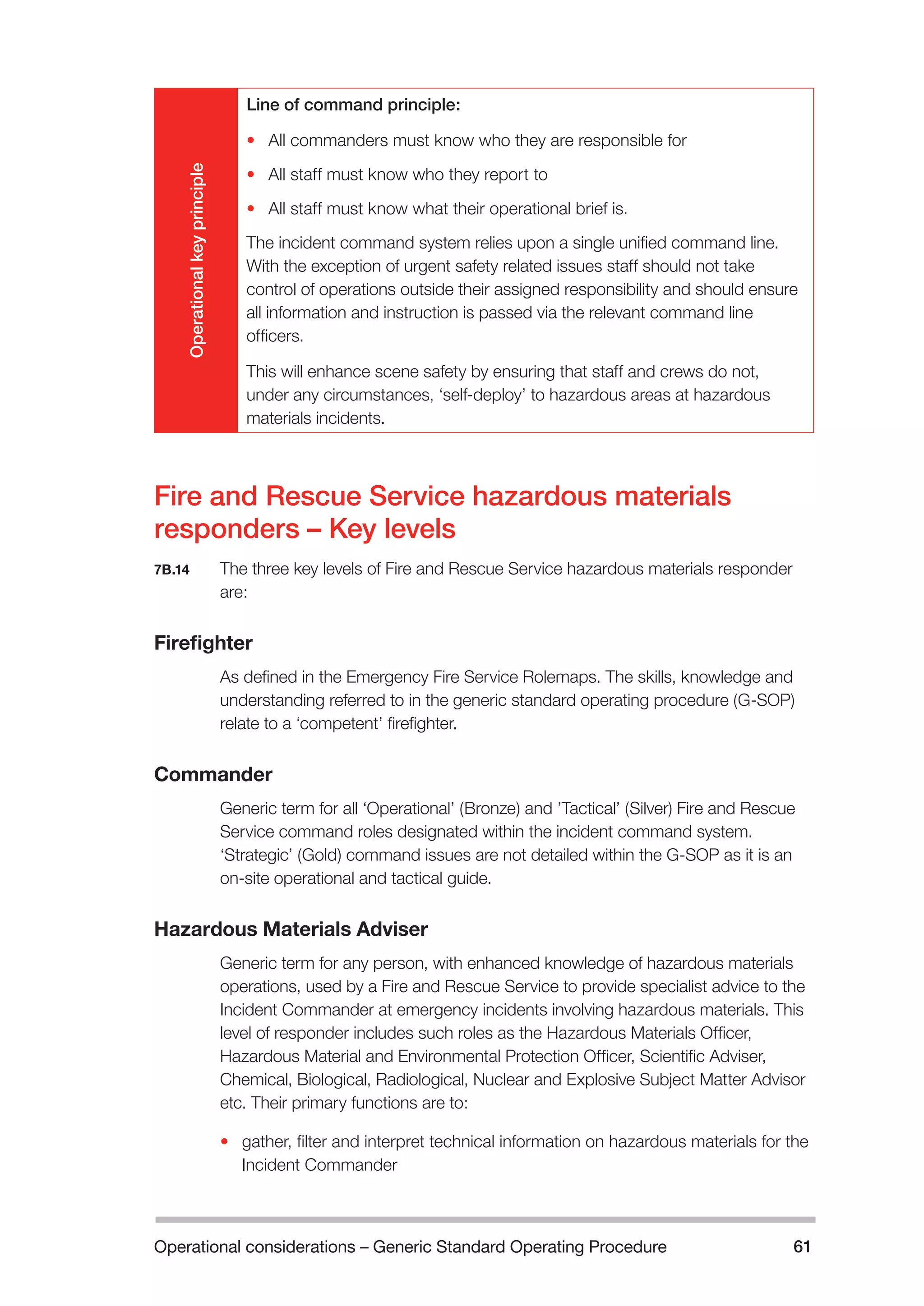 Operational considerations – Generic Standard Operating Procedure 61 
Operational key principle 
Line of command principle: 
• All commanders must know who they are responsible for 
• All staff must know who they report to 
• All staff must know what their operational brief is. 
The incident command system relies upon a single unified command line. 
With the exception of urgent safety related issues staff should not take 
control of operations outside their assigned responsibility and should ensure 
all information and instruction is passed via the relevant command line 
officers. 
This will enhance scene safety by ensuring that staff and crews do not, 
under any circumstances, ‘self-deploy’ to hazardous areas at hazardous 
materials incidents. 
Fire and Rescue Service hazardous materials 
responders – Key levels 
7B.14 The three key levels of Fire and Rescue Service hazardous materials responder 
are: 
Firefighter 
As defined in the Emergency Fire Service Rolemaps. The skills, knowledge and 
understanding referred to in the generic standard operating procedure (G-SOP) 
relate to a ‘competent’ firefighter. 
Commander 
Generic term for all ‘Operational’ (Bronze) and ’Tactical’ (Silver) Fire and Rescue 
Service command roles designated within the incident command system. 
‘Strategic’ (Gold) command issues are not detailed within the G-SOP as it is an 
on-site operational and tactical guide. 
Hazardous Materials Adviser 
Generic term for any person, with enhanced knowledge of hazardous materials 
operations, used by a Fire and Rescue Service to provide specialist advice to the 
Incident Commander at emergency incidents involving hazardous materials. This 
level of responder includes such roles as the Hazardous Materials Officer, 
Hazardous Material and Environmental Protection Officer, Scientific Adviser, 
Chemical, Biological, Radiological, Nuclear and Explosive Subject Matter Advisor 
etc. Their primary functions are to: 
• gather, filter and interpret technical information on hazardous materials for the 
Incident Commander 
 