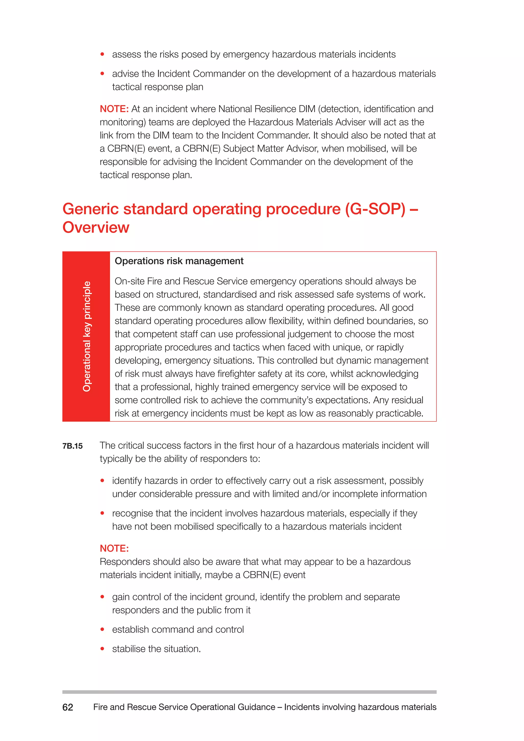 Fire and Rescue Service Operational Guidance – Incidents 62 involving hazardous materials 
• assess the risks posed by emergency hazardous materials incidents 
• advise the Incident Commander on the development of a hazardous materials 
tactical response plan 
NOTE: At an incident where National Resilience DIM (detection, identification and 
monitoring) teams are deployed the Hazardous Materials Adviser will act as the 
link from the DIM team to the Incident Commander. It should also be noted that at 
a CBRN(E) event, a CBRN(E) Subject Matter Advisor, when mobilised, will be 
responsible for advising the Incident Commander on the development of the 
tactical response plan. 
Generic standard operating procedure (G-SOP) – 
Overview 
Operational key principle 
Operations risk management 
On-site Fire and Rescue Service emergency operations should always be 
based on structured, standardised and risk assessed safe systems of work. 
These are commonly known as standard operating procedures. All good 
standard operating procedures allow flexibility, within defined boundaries, so 
that competent staff can use professional judgement to choose the most 
appropriate procedures and tactics when faced with unique, or rapidly 
developing, emergency situations. This controlled but dynamic management 
of risk must always have firefighter safety at its core, whilst acknowledging 
that a professional, highly trained emergency service will be exposed to 
some controlled risk to achieve the community’s expectations. Any residual 
risk at emergency incidents must be kept as low as reasonably practicable. 
7B.15 The critical success factors in the first hour of a hazardous materials incident will 
typically be the ability of responders to: 
• identify hazards in order to effectively carry out a risk assessment, possibly 
under considerable pressure and with limited and/or incomplete information 
• recognise that the incident involves hazardous materials, especially if they 
have not been mobilised specifically to a hazardous materials incident 
NOTE: 
Responders should also be aware that what may appear to be a hazardous 
materials incident initially, maybe a CBRN(E) event 
• gain control of the incident ground, identify the problem and separate 
responders and the public from it 
• establish command and control 
• stabilise the situation. 
 