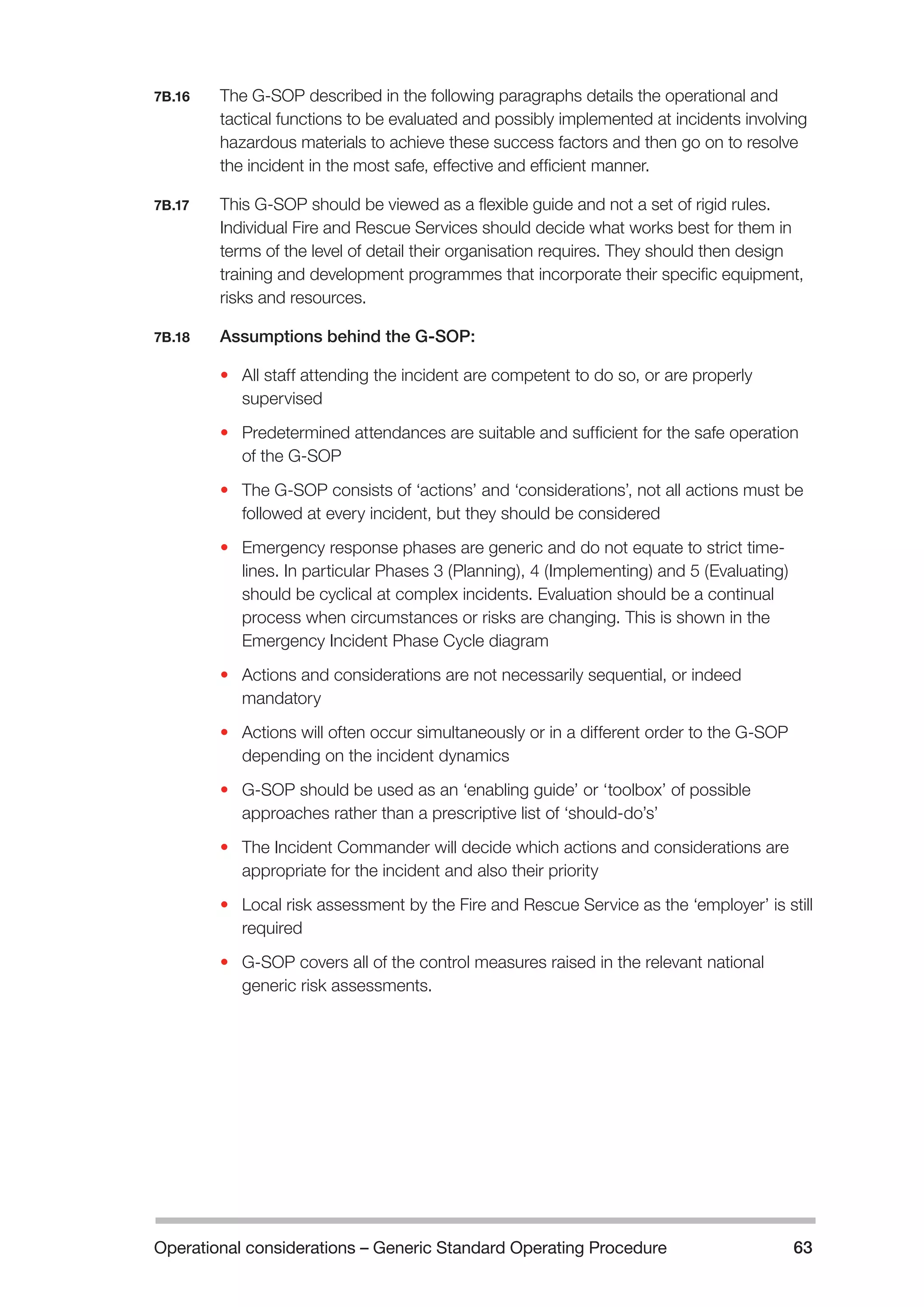 Operational considerations – Generic Standard Operating Procedure 63 
7B.16 The G-SOP described in the following paragraphs details the operational and 
tactical functions to be evaluated and possibly implemented at incidents involving 
hazardous materials to achieve these success factors and then go on to resolve 
the incident in the most safe, effective and efficient manner. 
7B.17 This G-SOP should be viewed as a flexible guide and not a set of rigid rules. 
Individual Fire and Rescue Services should decide what works best for them in 
terms of the level of detail their organisation requires. They should then design 
training and development programmes that incorporate their specific equipment, 
risks and resources. 
7B.18 Assumptions behind the G-SOP: 
• All staff attending the incident are competent to do so, or are properly 
supervised 
• Predetermined attendances are suitable and sufficient for the safe operation 
of the G-SOP 
• The G-SOP consists of ‘actions’ and ‘considerations’, not all actions must be 
followed at every incident, but they should be considered 
• Emergency response phases are generic and do not equate to strict time-lines. 
In particular Phases 3 (Planning), 4 (Implementing) and 5 (Evaluating) 
should be cyclical at complex incidents. Evaluation should be a continual 
process when circumstances or risks are changing. This is shown in the 
Emergency Incident Phase Cycle diagram 
• Actions and considerations are not necessarily sequential, or indeed 
mandatory 
• Actions will often occur simultaneously or in a different order to the G-SOP 
depending on the incident dynamics 
• G-SOP should be used as an ‘enabling guide’ or ‘toolbox’ of possible 
approaches rather than a prescriptive list of ‘should-do’s’ 
• The Incident Commander will decide which actions and considerations are 
appropriate for the incident and also their priority 
• Local risk assessment by the Fire and Rescue Service as the ‘employer’ is still 
required 
• G-SOP covers all of the control measures raised in the relevant national 
generic risk assessments. 
 