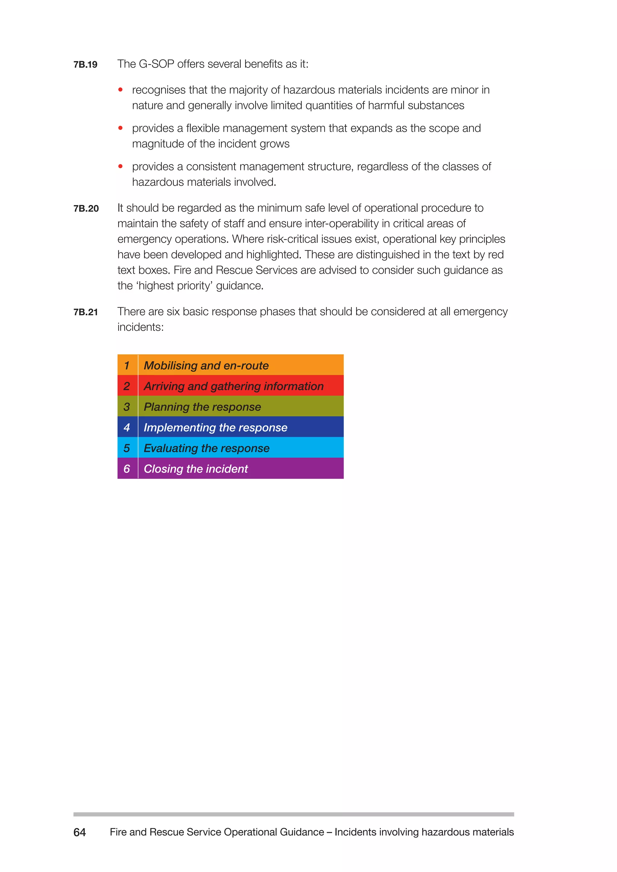 Fire and Rescue Service Operational Guidance – Incidents 64 involving hazardous materials 
7B.19 The G-SOP offers several benefits as it: 
• recognises that the majority of hazardous materials incidents are minor in 
nature and generally involve limited quantities of harmful substances 
• provides a flexible management system that expands as the scope and 
magnitude of the incident grows 
• provides a consistent management structure, regardless of the classes of 
hazardous materials involved. 
7B.20 It should be regarded as the minimum safe level of operational procedure to 
maintain the safety of staff and ensure inter-operability in critical areas of 
emergency operations. Where risk-critical issues exist, operational key principles 
have been developed and highlighted. These are distinguished in the text by red 
text boxes. Fire and Rescue Services are advised to consider such guidance as 
the ‘highest priority’ guidance. 
7B.21 There are six basic response phases that should be considered at all emergency 
incidents: 
1 Mobilising and en-route 
2 Arriving and gathering information 
3 Planning the response 
4 Implementing the response 
5 Evaluating the response 
6 Closing the incident 
 