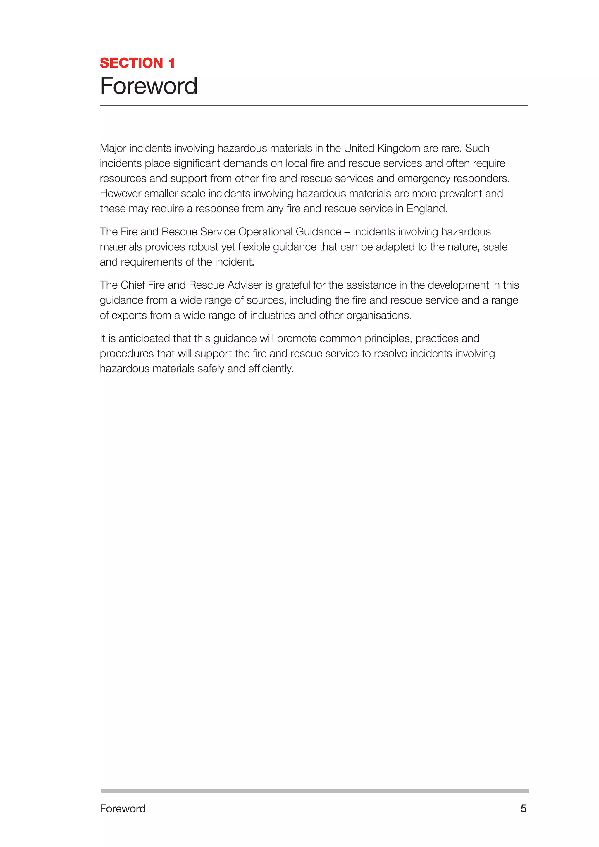 Foreword 5 
SECTION 1 
Foreword 
Major incidents involving hazardous materials in the United Kingdom are rare. Such 
incidents place significant demands on local fire and rescue services and often require 
resources and support from other fire and rescue services and emergency responders. 
However smaller scale incidents involving hazardous materials are more prevalent and 
these may require a response from any fire and rescue service in England. 
The Fire and Rescue Service Operational Guidance – Incidents involving hazardous 
materials provides robust yet flexible guidance that can be adapted to the nature, scale 
and requirements of the incident. 
The Chief Fire and Rescue Adviser is grateful for the assistance in the development in this 
guidance from a wide range of sources, including the fire and rescue service and a range 
of experts from a wide range of industries and other organisations. 
It is anticipated that this guidance will promote common principles, practices and 
procedures that will support the fire and rescue service to resolve incidents involving 
hazardous materials safely and efficiently. 
 