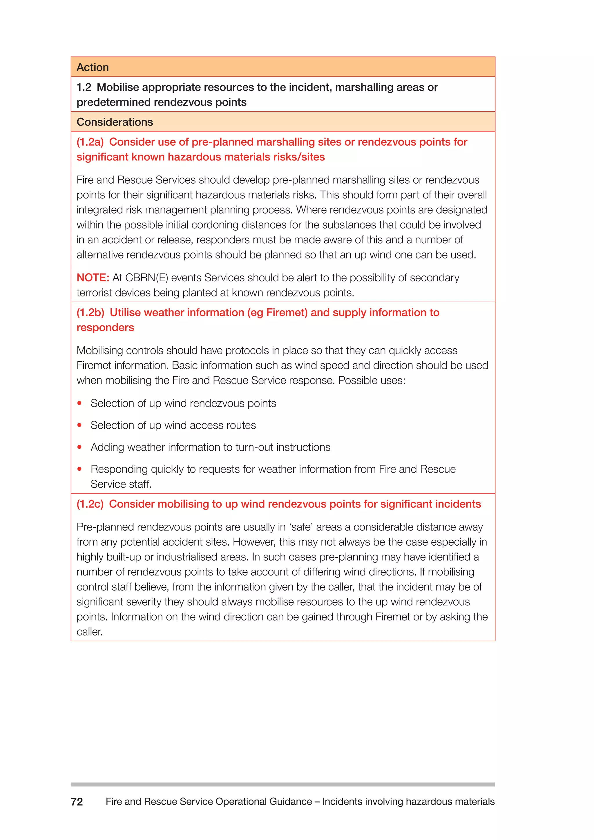 Fire and Rescue Service Operational Guidance – Incidents 72 involving hazardous materials 
Action 
1.2 Mobilise appropriate resources to the incident, marshalling areas or 
predetermined rendezvous points 
Considerations 
(1.2a) Consider use of pre-planned marshalling sites or rendezvous points for 
significant known hazardous materials risks/sites 
Fire and Rescue Services should develop pre-planned marshalling sites or rendezvous 
points for their significant hazardous materials risks. This should form part of their overall 
integrated risk management planning process. Where rendezvous points are designated 
within the possible initial cordoning distances for the substances that could be involved 
in an accident or release, responders must be made aware of this and a number of 
alternative rendezvous points should be planned so that an up wind one can be used. 
NOTE: At CBRN(E) events Services should be alert to the possibility of secondary 
terrorist devices being planted at known rendezvous points. 
(1.2b) Utilise weather information (eg Firemet) and supply information to 
responders 
Mobilising controls should have protocols in place so that they can quickly access 
Firemet information. Basic information such as wind speed and direction should be used 
when mobilising the Fire and Rescue Service response. Possible uses: 
• Selection of up wind rendezvous points 
• Selection of up wind access routes 
• Adding weather information to turn-out instructions 
• Responding quickly to requests for weather information from Fire and Rescue 
Service staff. 
(1.2c) Consider mobilising to up wind rendezvous points for significant incidents 
Pre-planned rendezvous points are usually in ‘safe’ areas a considerable distance away 
from any potential accident sites. However, this may not always be the case especially in 
highly built-up or industrialised areas. In such cases pre-planning may have identified a 
number of rendezvous points to take account of differing wind directions. If mobilising 
control staff believe, from the information given by the caller, that the incident may be of 
significant severity they should always mobilise resources to the up wind rendezvous 
points. Information on the wind direction can be gained through Firemet or by asking the 
caller. 
 