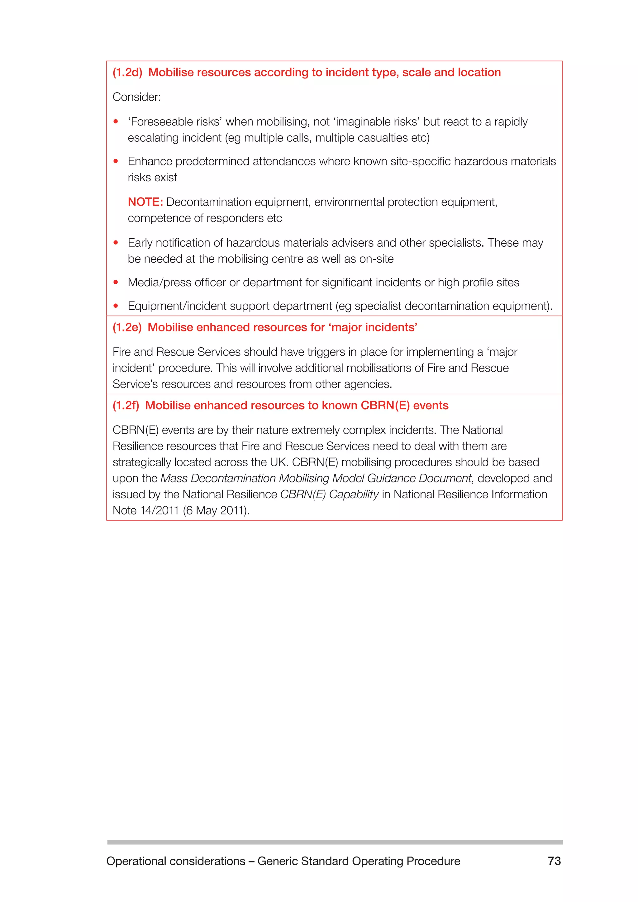 Operational considerations – Generic Standard Operating Procedure 73 
(1.2d) Mobilise resources according to incident type, scale and location 
Consider: 
• ‘Foreseeable risks’ when mobilising, not ‘imaginable risks’ but react to a rapidly 
escalating incident (eg multiple calls, multiple casualties etc) 
• Enhance predetermined attendances where known site-specific hazardous materials 
risks exist 
NOTE: Decontamination equipment, environmental protection equipment, 
competence of responders etc 
• Early notification of hazardous materials advisers and other specialists. These may 
be needed at the mobilising centre as well as on-site 
• Media/press officer or department for significant incidents or high profile sites 
• Equipment/incident support department (eg specialist decontamination equipment). 
(1.2e) Mobilise enhanced resources for ‘major incidents’ 
Fire and Rescue Services should have triggers in place for implementing a ‘major 
incident’ procedure. This will involve additional mobilisations of Fire and Rescue 
Service’s resources and resources from other agencies. 
(1.2f) Mobilise enhanced resources to known CBRN(E) events 
CBRN(E) events are by their nature extremely complex incidents. The National 
Resilience resources that Fire and Rescue Services need to deal with them are 
strategically located across the UK. CBRN(E) mobilising procedures should be based 
upon the Mass Decontamination Mobilising Model Guidance Document, developed and 
issued by the National Resilience CBRN(E) Capability in National Resilience Information 
Note 14/2011 (6 May 2011). 
 
