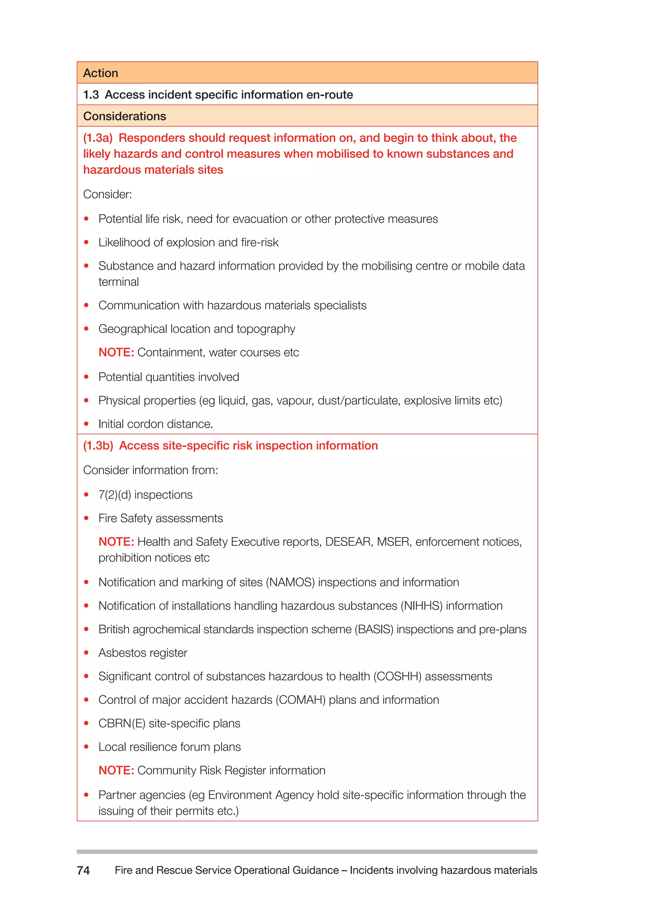 Fire and Rescue Service Operational Guidance – Incidents 74 involving hazardous materials 
Action 
1.3 Access incident specific information en-route 
Considerations 
(1.3a) Responders should request information on, and begin to think about, the 
likely hazards and control measures when mobilised to known substances and 
hazardous materials sites 
Consider: 
• Potential life risk, need for evacuation or other protective measures 
• Likelihood of explosion and fire-risk 
• Substance and hazard information provided by the mobilising centre or mobile data 
terminal 
• Communication with hazardous materials specialists 
• Geographical location and topography 
NOTE: Containment, water courses etc 
• Potential quantities involved 
• Physical properties (eg liquid, gas, vapour, dust/particulate, explosive limits etc) 
• Initial cordon distance. 
(1.3b) Access site-specific risk inspection information 
Consider information from: 
• 7(2)(d) inspections 
• Fire Safety assessments 
NOTE: Health and Safety Executive reports, DESEAR, MSER, enforcement notices, 
prohibition notices etc 
• Notification and marking of sites (NAMOS) inspections and information 
• Notification of installations handling hazardous substances (NIHHS) information 
• British agrochemical standards inspection scheme (BASIS) inspections and pre-plans 
• Asbestos register 
• Significant control of substances hazardous to health (COSHH) assessments 
• Control of major accident hazards (COMAH) plans and information 
• CBRN(E) site-specific plans 
• Local resilience forum plans 
NOTE: Community Risk Register information 
• Partner agencies (eg Environment Agency hold site-specific information through the 
issuing of their permits etc.) 
 