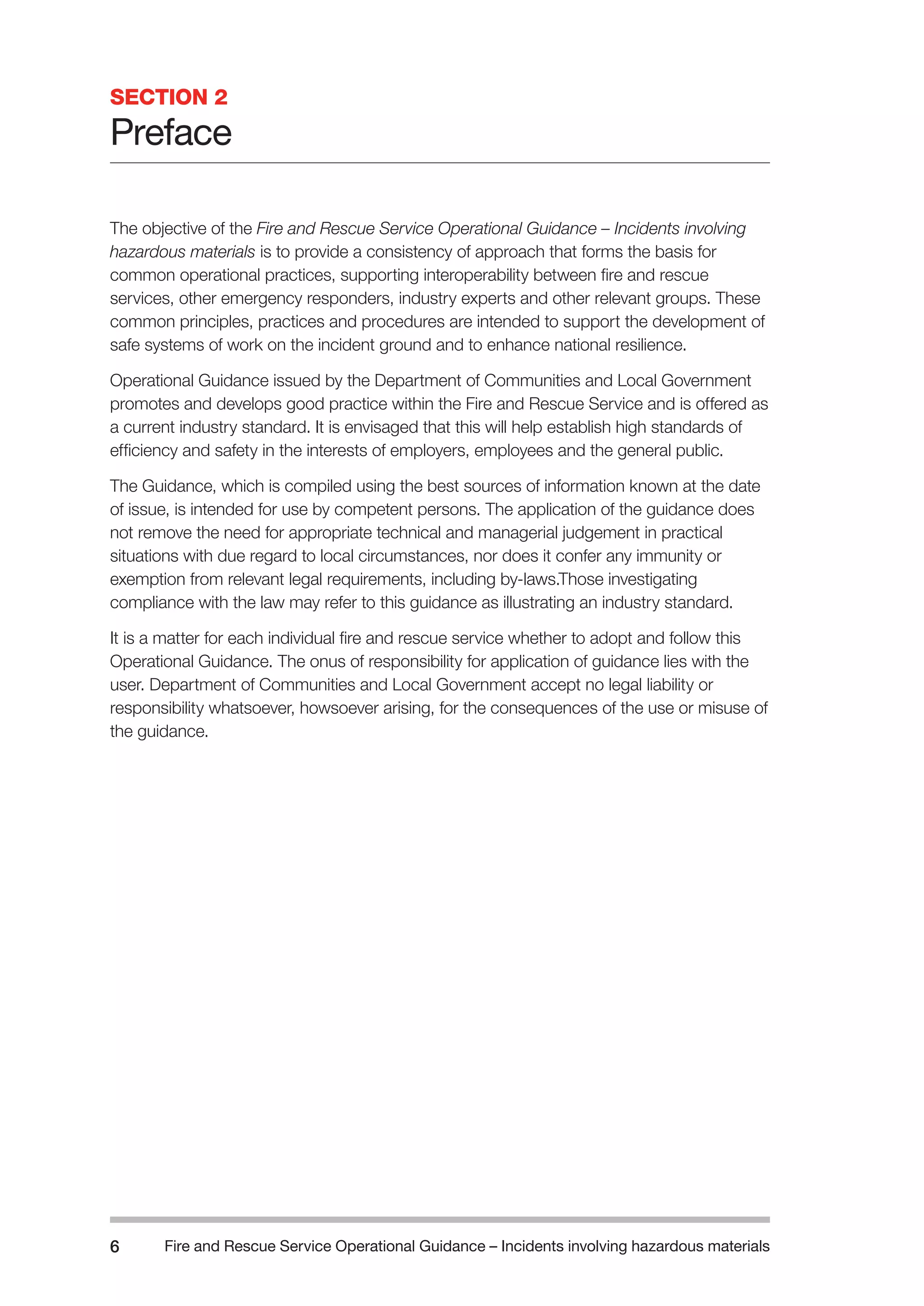 Fire and Rescue Service Operational Guidance – Incidents 6 involving hazardous materials 
SECTION 2 
Preface 
The objective of the Fire and Rescue Service Operational Guidance – Incidents involving 
hazardous materials is to provide a consistency of approach that forms the basis for 
common operational practices, supporting interoperability between fire and rescue 
services, other emergency responders, industry experts and other relevant groups. These 
common principles, practices and procedures are intended to support the development of 
safe systems of work on the incident ground and to enhance national resilience. 
Operational Guidance issued by the Department of Communities and Local Government 
promotes and develops good practice within the Fire and Rescue Service and is offered as 
a current industry standard. It is envisaged that this will help establish high standards of 
efficiency and safety in the interests of employers, employees and the general public. 
The Guidance, which is compiled using the best sources of information known at the date 
of issue, is intended for use by competent persons. The application of the guidance does 
not remove the need for appropriate technical and managerial judgement in practical 
situations with due regard to local circumstances, nor does it confer any immunity or 
exemption from relevant legal requirements, including by-laws.Those investigating 
compliance with the law may refer to this guidance as illustrating an industry standard. 
It is a matter for each individual fire and rescue service whether to adopt and follow this 
Operational Guidance. The onus of responsibility for application of guidance lies with the 
user. Department of Communities and Local Government accept no legal liability or 
responsibility whatsoever, howsoever arising, for the consequences of the use or misuse of 
the guidance. 
 