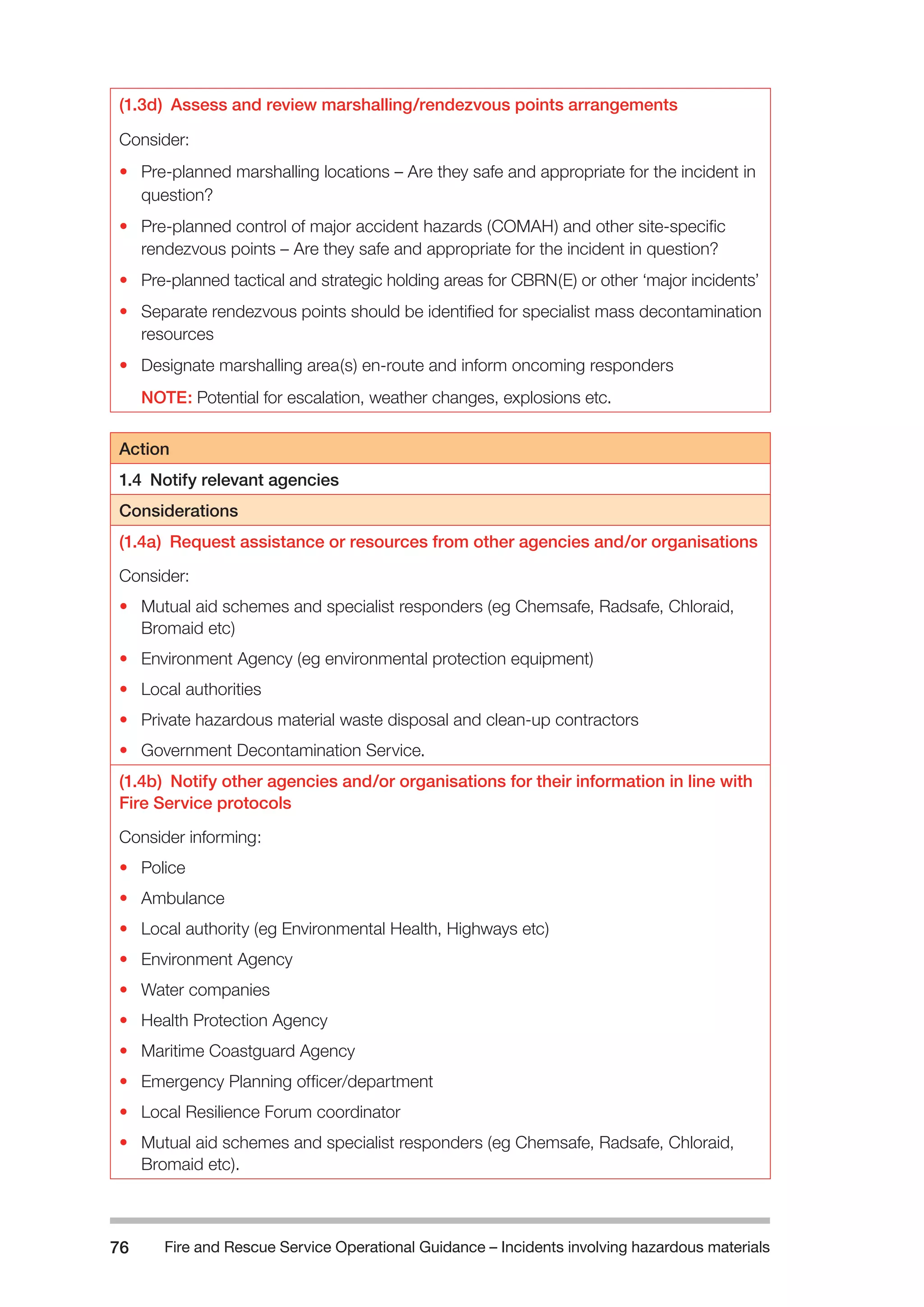 Fire and Rescue Service Operational Guidance – Incidents 76 involving hazardous materials 
(1.3d) Assess and review marshalling/rendezvous points arrangements 
Consider: 
• Pre-planned marshalling locations – Are they safe and appropriate for the incident in 
question? 
• Pre-planned control of major accident hazards (COMAH) and other site-specific 
rendezvous points – Are they safe and appropriate for the incident in question? 
• Pre-planned tactical and strategic holding areas for CBRN(E) or other ‘major incidents’ 
• Separate rendezvous points should be identified for specialist mass decontamination 
resources 
• Designate marshalling area(s) en-route and inform oncoming responders 
NOTE: Potential for escalation, weather changes, explosions etc. 
Action 
1.4 Notify relevant agencies 
Considerations 
(1.4a) Request assistance or resources from other agencies and/or organisations 
Consider: 
• Mutual aid schemes and specialist responders (eg Chemsafe, Radsafe, Chloraid, 
Bromaid etc) 
• Environment Agency (eg environmental protection equipment) 
• Local authorities 
• Private hazardous material waste disposal and clean-up contractors 
• Government Decontamination Service. 
(1.4b) Notify other agencies and/or organisations for their information in line with 
Fire Service protocols 
Consider informing: 
• Police 
• Ambulance 
• Local authority (eg Environmental Health, Highways etc) 
• Environment Agency 
• Water companies 
• Health Protection Agency 
• Maritime Coastguard Agency 
• Emergency Planning officer/department 
• Local Resilience Forum coordinator 
• Mutual aid schemes and specialist responders (eg Chemsafe, Radsafe, Chloraid, 
Bromaid etc). 
 