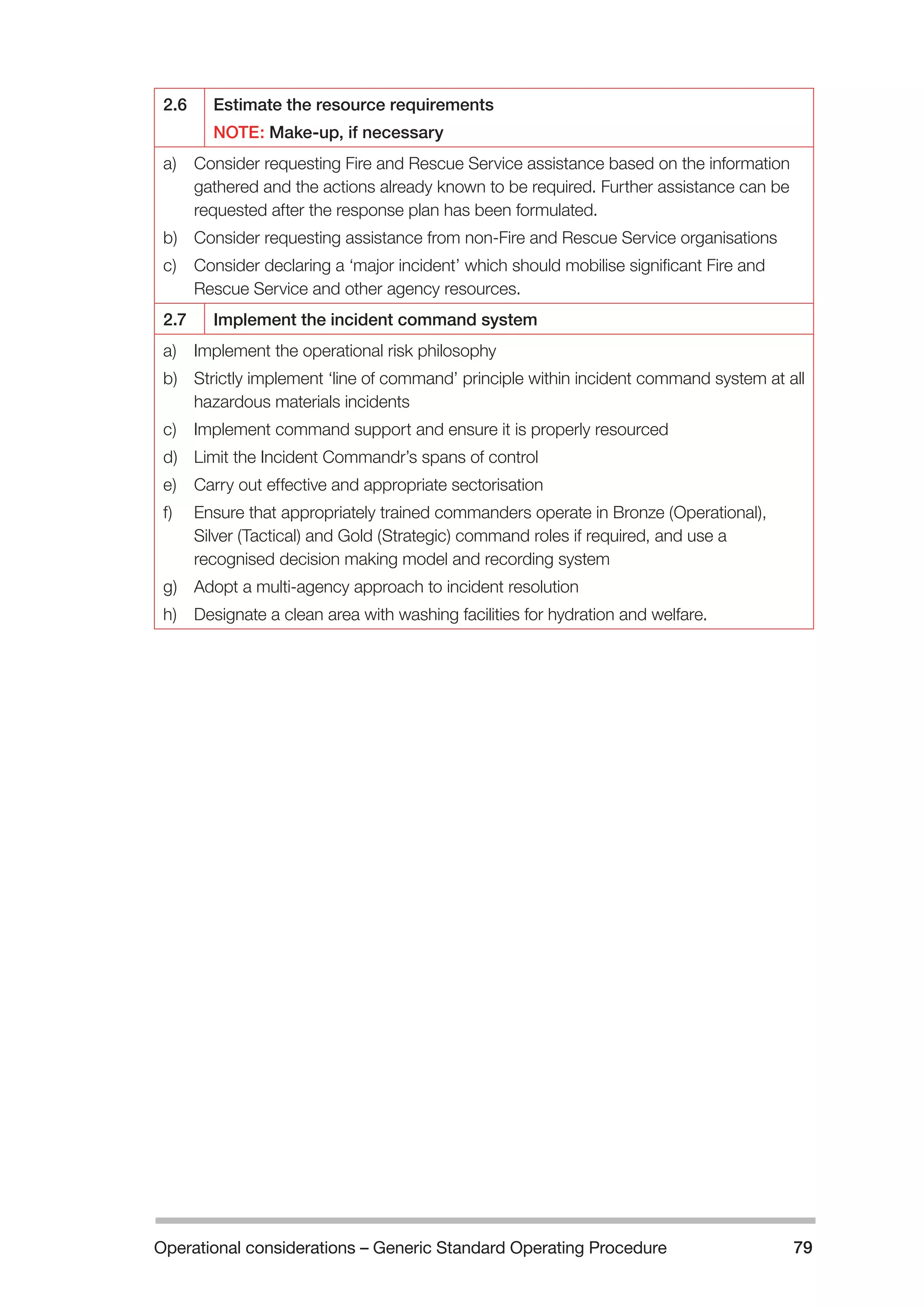 Operational considerations – Generic Standard Operating Procedure 79 
2.6 Estimate the resource requirements 
NOTE: Make-up, if necessary 
a) Consider requesting Fire and Rescue Service assistance based on the information 
gathered and the actions already known to be required. Further assistance can be 
requested after the response plan has been formulated. 
b) Consider requesting assistance from non-Fire and Rescue Service organisations 
c) Consider declaring a ‘major incident’ which should mobilise significant Fire and 
Rescue Service and other agency resources. 
2.7 Implement the incident command system 
a) Implement the operational risk philosophy 
b) Strictly implement ‘line of command’ principle within incident command system at all 
hazardous materials incidents 
c) Implement command support and ensure it is properly resourced 
d) Limit the Incident Commandr’s spans of control 
e) Carry out effective and appropriate sectorisation 
f) Ensure that appropriately trained commanders operate in Bronze (Operational), 
Silver (Tactical) and Gold (Strategic) command roles if required, and use a 
recognised decision making model and recording system 
g) Adopt a multi-agency approach to incident resolution 
h) Designate a clean area with washing facilities for hydration and welfare. 
 