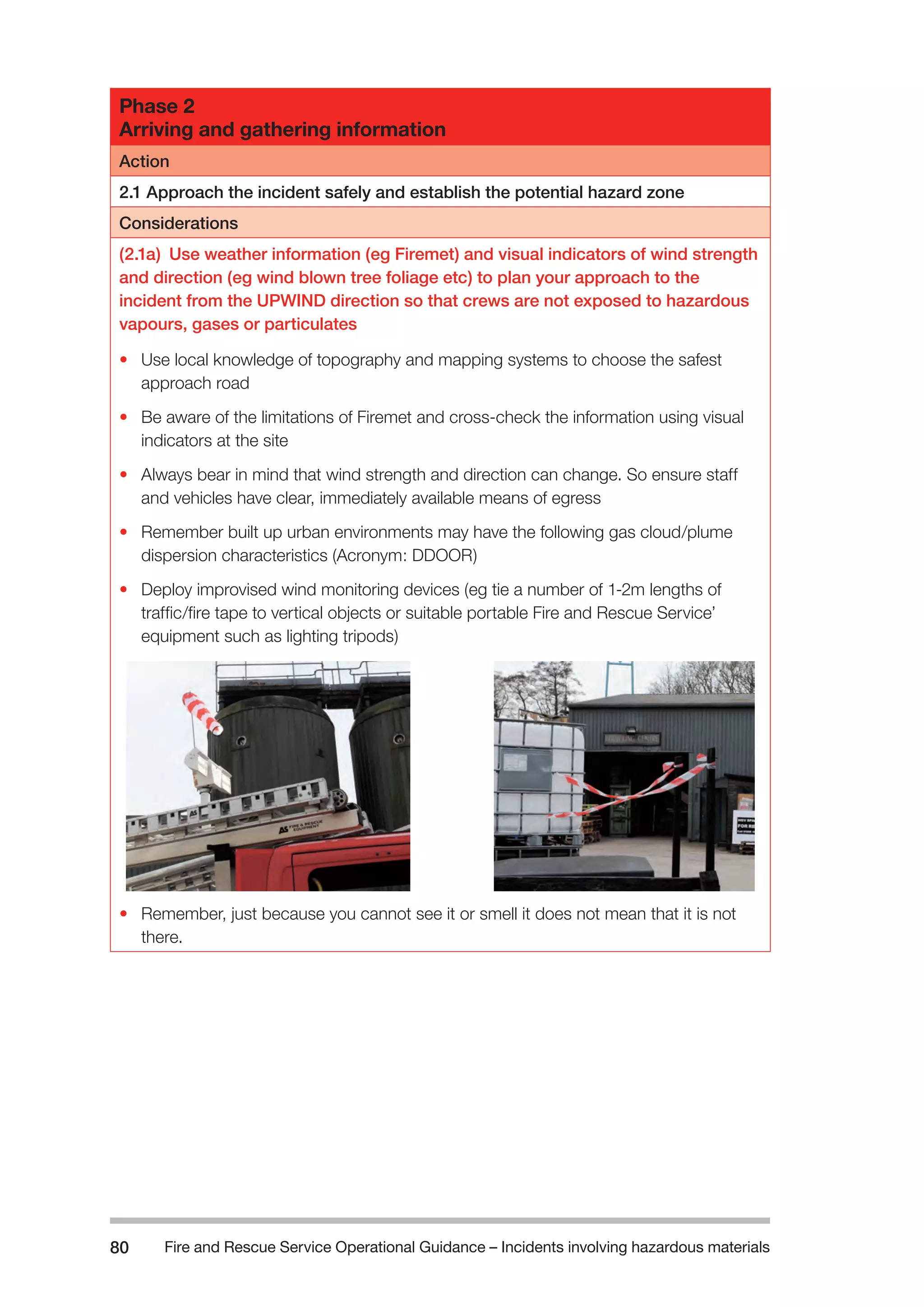 Fire and Rescue Service Operational Guidance – Incidents 80 involving hazardous materials 
Phase 2 
Arriving and gathering information 
Action 
2.1 Approach the incident safely and establish the potential hazard zone 
Considerations 
(2.1a) Use weather information (eg Firemet) and visual indicators of wind strength 
and direction (eg wind blown tree foliage etc) to plan your approach to the 
incident from the UPWIND direction so that crews are not exposed to hazardous 
vapours, gases or particulates 
• Use local knowledge of topography and mapping systems to choose the safest 
approach road 
• Be aware of the limitations of Firemet and cross-check the information using visual 
indicators at the site 
• Always bear in mind that wind strength and direction can change. So ensure staff 
and vehicles have clear, immediately available means of egress 
• Remember built up urban environments may have the following gas cloud/plume 
dispersion characteristics (Acronym: DDOOR) 
• Deploy improvised wind monitoring devices (eg tie a number of 1-2m lengths of 
traffic/fire tape to vertical objects or suitable portable Fire and Rescue Service’ 
equipment such as lighting tripods) 
• Remember, just because you cannot see it or smell it does not mean that it is not 
there. 
 