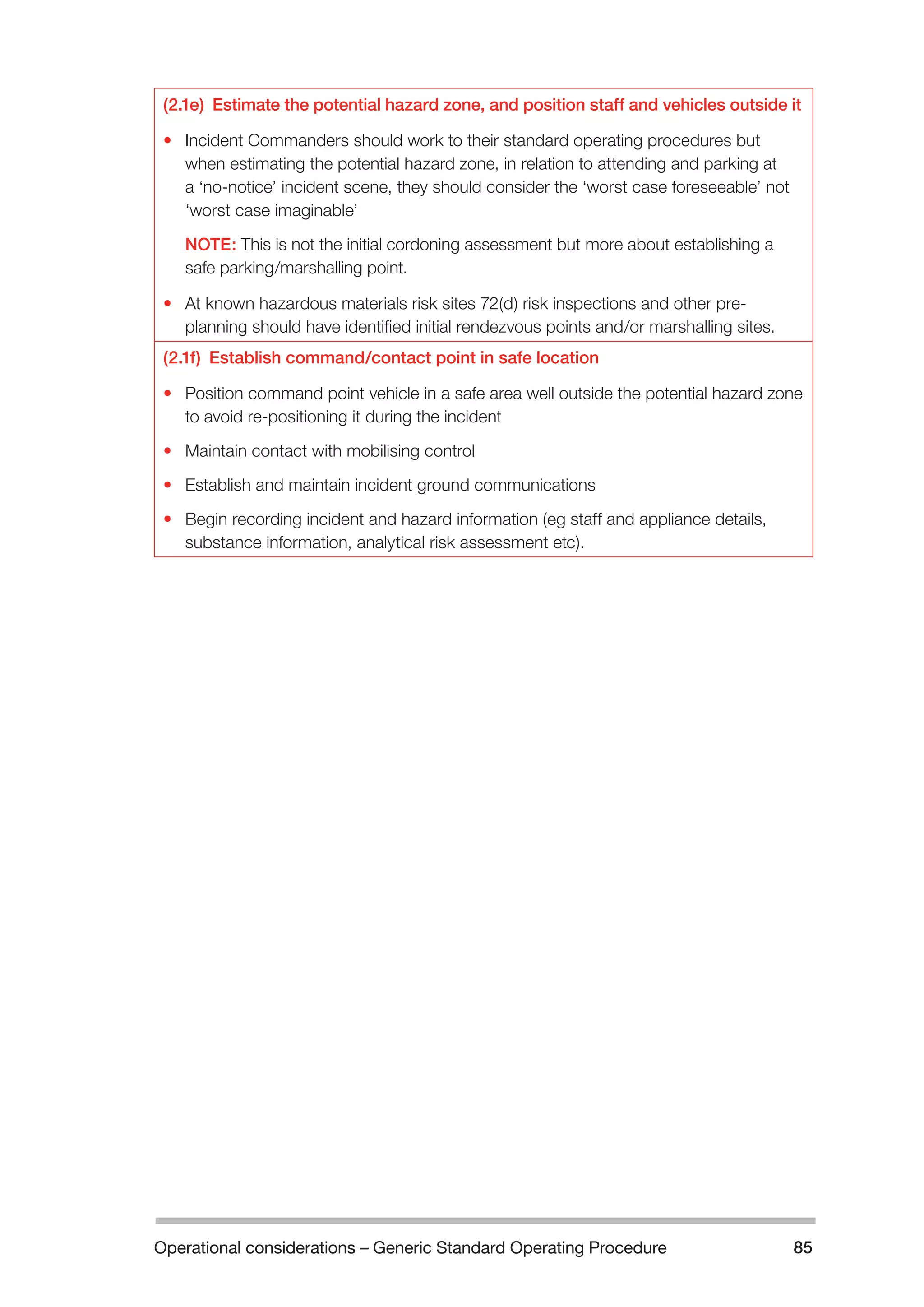 Operational considerations – Generic Standard Operating Procedure 85 
(2.1e) Estimate the potential hazard zone, and position staff and vehicles outside it 
• Incident Commanders should work to their standard operating procedures but 
when estimating the potential hazard zone, in relation to attending and parking at 
a ‘no-notice’ incident scene, they should consider the ‘worst case foreseeable’ not 
‘worst case imaginable’ 
NOTE: This is not the initial cordoning assessment but more about establishing a 
safe parking/marshalling point. 
• At known hazardous materials risk sites 72(d) risk inspections and other pre-planning 
should have identified initial rendezvous points and/or marshalling sites. 
(2.1f) Establish command/contact point in safe location 
• Position command point vehicle in a safe area well outside the potential hazard zone 
to avoid re-positioning it during the incident 
• Maintain contact with mobilising control 
• Establish and maintain incident ground communications 
• Begin recording incident and hazard information (eg staff and appliance details, 
substance information, analytical risk assessment etc). 
 