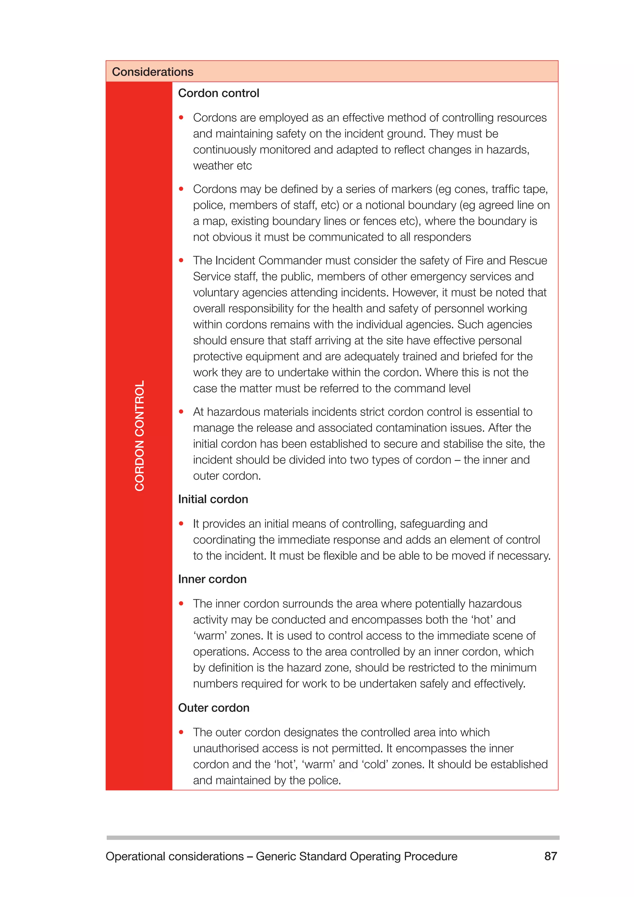 Operational considerations – Generic Standard Operating Procedure 87 
Considerations 
CORDON CONTROL 
Cordon control 
• Cordons are employed as an effective method of controlling resources 
and maintaining safety on the incident ground. They must be 
continuously monitored and adapted to reflect changes in hazards, 
weather etc 
• Cordons may be defined by a series of markers (eg cones, traffic tape, 
police, members of staff, etc) or a notional boundary (eg agreed line on 
a map, existing boundary lines or fences etc), where the boundary is 
not obvious it must be communicated to all responders 
• The Incident Commander must consider the safety of Fire and Rescue 
Service staff, the public, members of other emergency services and 
voluntary agencies attending incidents. However, it must be noted that 
overall responsibility for the health and safety of personnel working 
within cordons remains with the individual agencies. Such agencies 
should ensure that staff arriving at the site have effective personal 
protective equipment and are adequately trained and briefed for the 
work they are to undertake within the cordon. Where this is not the 
case the matter must be referred to the command level 
• At hazardous materials incidents strict cordon control is essential to 
manage the release and associated contamination issues. After the 
initial cordon has been established to secure and stabilise the site, the 
incident should be divided into two types of cordon – the inner and 
outer cordon. 
Initial cordon 
• It provides an initial means of controlling, safeguarding and 
coordinating the immediate response and adds an element of control 
to the incident. It must be flexible and be able to be moved if necessary. 
Inner cordon 
• The inner cordon surrounds the area where potentially hazardous 
activity may be conducted and encompasses both the ‘hot’ and 
‘warm’ zones. It is used to control access to the immediate scene of 
operations. Access to the area controlled by an inner cordon, which 
by definition is the hazard zone, should be restricted to the minimum 
numbers required for work to be undertaken safely and effectively. 
Outer cordon 
• The outer cordon designates the controlled area into which 
unauthorised access is not permitted. It encompasses the inner 
cordon and the ‘hot’, ‘warm’ and ‘cold’ zones. It should be established 
and maintained by the police. 
 