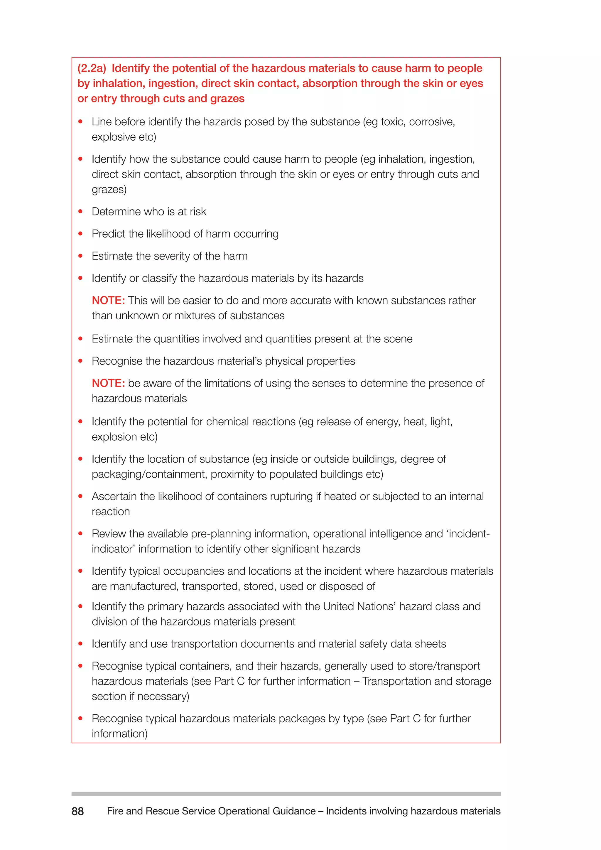 Fire and Rescue Service Operational Guidance – Incidents 88 involving hazardous materials 
(2.2a) Identify the potential of the hazardous materials to cause harm to people 
by inhalation, ingestion, direct skin contact, absorption through the skin or eyes 
or entry through cuts and grazes 
• Line before identify the hazards posed by the substance (eg toxic, corrosive, 
explosive etc) 
• Identify how the substance could cause harm to people (eg inhalation, ingestion, 
direct skin contact, absorption through the skin or eyes or entry through cuts and 
grazes) 
• Determine who is at risk 
• Predict the likelihood of harm occurring 
• Estimate the severity of the harm 
• Identify or classify the hazardous materials by its hazards 
NOTE: This will be easier to do and more accurate with known substances rather 
than unknown or mixtures of substances 
• Estimate the quantities involved and quantities present at the scene 
• Recognise the hazardous material’s physical properties 
NOTE: be aware of the limitations of using the senses to determine the presence of 
hazardous materials 
• Identify the potential for chemical reactions (eg release of energy, heat, light, 
explosion etc) 
• Identify the location of substance (eg inside or outside buildings, degree of 
packaging/containment, proximity to populated buildings etc) 
• Ascertain the likelihood of containers rupturing if heated or subjected to an internal 
reaction 
• Review the available pre-planning information, operational intelligence and ‘incident-indicator’ 
information to identify other significant hazards 
• Identify typical occupancies and locations at the incident where hazardous materials 
are manufactured, transported, stored, used or disposed of 
• Identify the primary hazards associated with the United Nations’ hazard class and 
division of the hazardous materials present 
• Identify and use transportation documents and material safety data sheets 
• Recognise typical containers, and their hazards, generally used to store/transport 
hazardous materials (see Part C for further information – Transportation and storage 
section if necessary) 
• Recognise typical hazardous materials packages by type (see Part C for further 
information) 
 