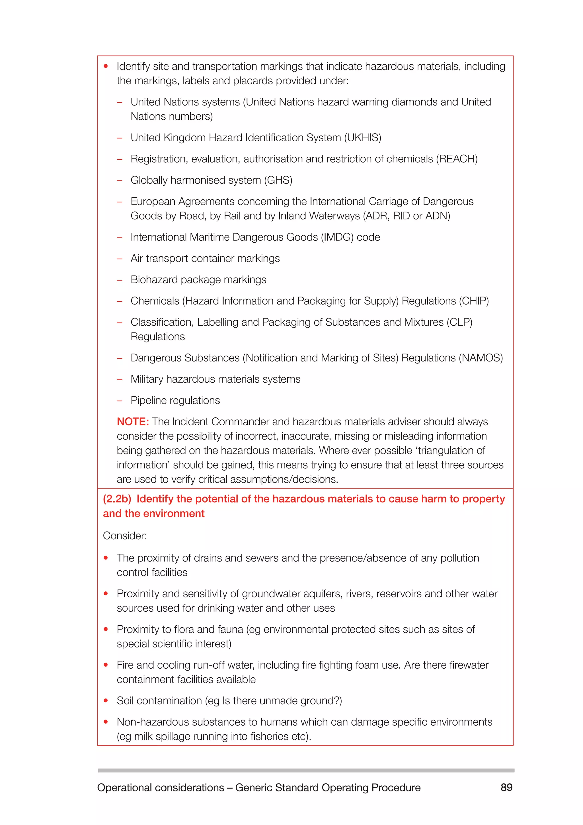 Operational considerations – Generic Standard Operating Procedure 89 
• Identify site and transportation markings that indicate hazardous materials, including 
the markings, labels and placards provided under: 
–– United Nations systems (United Nations hazard warning diamonds and United 
Nations numbers) 
–– United Kingdom Hazard Identification System (UKHIS) 
–– Registration, evaluation, authorisation and restriction of chemicals (REACH) 
–– Globally harmonised system (GHS) 
–– European Agreements concerning the International Carriage of Dangerous 
Goods by Road, by Rail and by Inland Waterways (ADR, RID or ADN) 
–– International Maritime Dangerous Goods (IMDG) code 
–– Air transport container markings 
–– Biohazard package markings 
–– Chemicals (Hazard Information and Packaging for Supply) Regulations (CHIP) 
–– Classification, Labelling and Packaging of Substances and Mixtures (CLP) 
Regulations 
–– Dangerous Substances (Notification and Marking of Sites) Regulations (NAMOS) 
–– Military hazardous materials systems 
–– Pipeline regulations 
NOTE: The Incident Commander and hazardous materials adviser should always 
consider the possibility of incorrect, inaccurate, missing or misleading information 
being gathered on the hazardous materials. Where ever possible ‘triangulation of 
information’ should be gained, this means trying to ensure that at least three sources 
are used to verify critical assumptions/decisions. 
(2.2b) Identify the potential of the hazardous materials to cause harm to property 
and the environment 
Consider: 
• The proximity of drains and sewers and the presence/absence of any pollution 
control facilities 
• Proximity and sensitivity of groundwater aquifers, rivers, reservoirs and other water 
sources used for drinking water and other uses 
• Proximity to flora and fauna (eg environmental protected sites such as sites of 
special scientific interest) 
• Fire and cooling run-off water, including fire fighting foam use. Are there firewater 
containment facilities available 
• Soil contamination (eg Is there unmade ground?) 
• Non-hazardous substances to humans which can damage specific environments 
(eg milk spillage running into fisheries etc). 
 