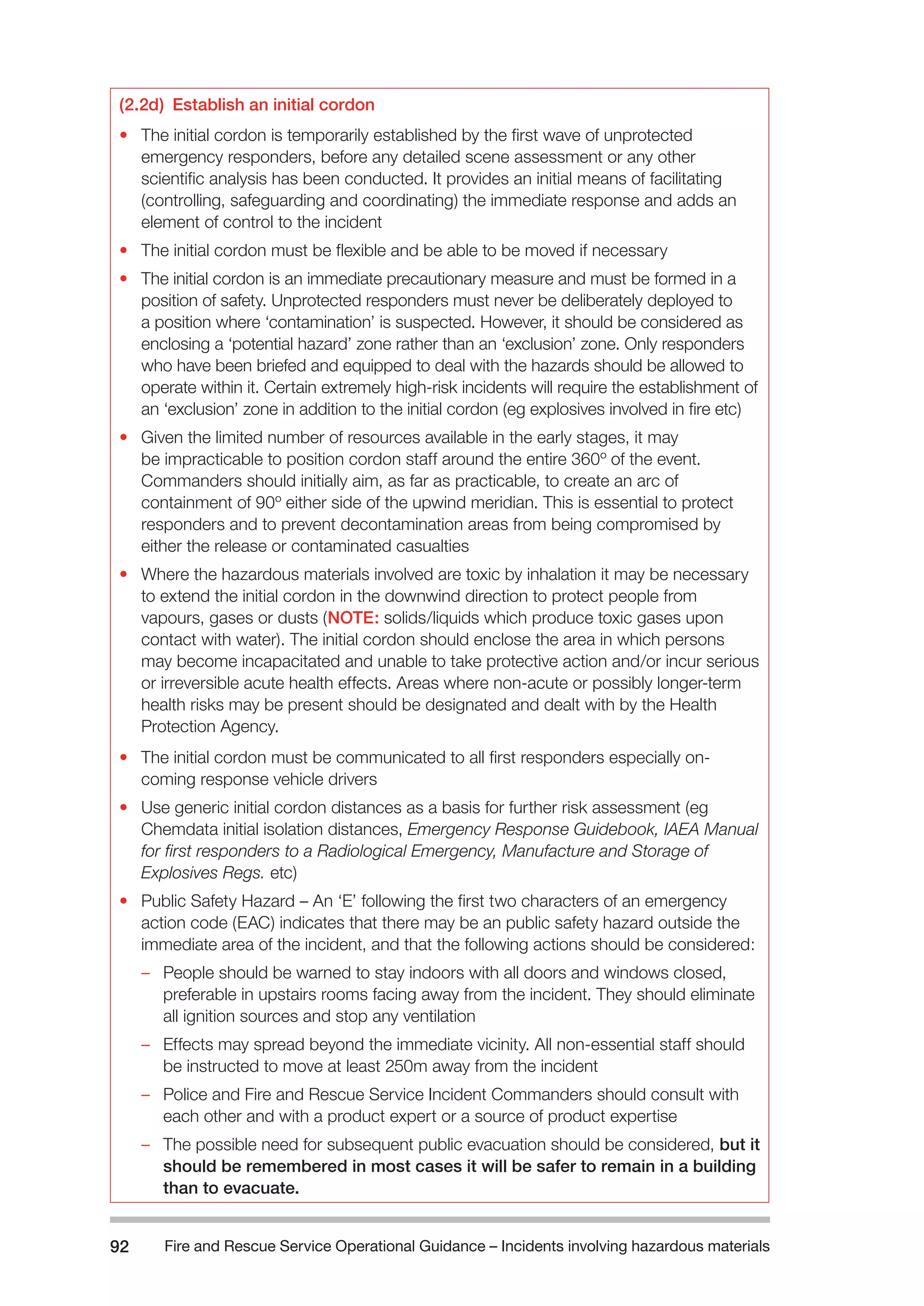 Fire and Rescue Service Operational Guidance – Incidents 92 involving hazardous materials 
(2.2d) Establish an initial cordon 
• The initial cordon is temporarily established by the first wave of unprotected 
emergency responders, before any detailed scene assessment or any other 
scientific analysis has been conducted. It provides an initial means of facilitating 
(controlling, safeguarding and coordinating) the immediate response and adds an 
element of control to the incident 
• The initial cordon must be flexible and be able to be moved if necessary 
• The initial cordon is an immediate precautionary measure and must be formed in a 
position of safety. Unprotected responders must never be deliberately deployed to 
a position where ‘contamination’ is suspected. However, it should be considered as 
enclosing a ‘potential hazard’ zone rather than an ‘exclusion’ zone. Only responders 
who have been briefed and equipped to deal with the hazards should be allowed to 
operate within it. Certain extremely high-risk incidents will require the establishment of 
an ‘exclusion’ zone in addition to the initial cordon (eg explosives involved in fire etc) 
• Given the limited number of resources available in the early stages, it may 
be impracticable to position cordon staff around the entire 360º of the event. 
Commanders should initially aim, as far as practicable, to create an arc of 
containment of 90º either side of the upwind meridian. This is essential to protect 
responders and to prevent decontamination areas from being compromised by 
either the release or contaminated casualties 
• Where the hazardous materials involved are toxic by inhalation it may be necessary 
to extend the initial cordon in the downwind direction to protect people from 
vapours, gases or dusts (NOTE: solids/liquids which produce toxic gases upon 
contact with water). The initial cordon should enclose the area in which persons 
may become incapacitated and unable to take protective action and/or incur serious 
or irreversible acute health effects. Areas where non-acute or possibly longer-term 
health risks may be present should be designated and dealt with by the Health 
Protection Agency. 
• The initial cordon must be communicated to all first responders especially on-coming 
response vehicle drivers 
• Use generic initial cordon distances as a basis for further risk assessment (eg 
Chemdata initial isolation distances, Emergency Response Guidebook, IAEA Manual 
for first responders to a Radiological Emergency, Manufacture and Storage of 
Explosives Regs. etc) 
• Public Safety Hazard – An ‘E’ following the first two characters of an emergency 
action code (EAC) indicates that there may be an public safety hazard outside the 
immediate area of the incident, and that the following actions should be considered: 
–– People should be warned to stay indoors with all doors and windows closed, 
preferable in upstairs rooms facing away from the incident. They should eliminate 
all ignition sources and stop any ventilation 
–– Effects may spread beyond the immediate vicinity. All non-essential staff should 
be instructed to move at least 250m away from the incident 
–– Police and Fire and Rescue Service Incident Commanders should consult with 
each other and with a product expert or a source of product expertise 
–– The possible need for subsequent public evacuation should be considered, but it 
should be remembered in most cases it will be safer to remain in a building 
than to evacuate. 
 