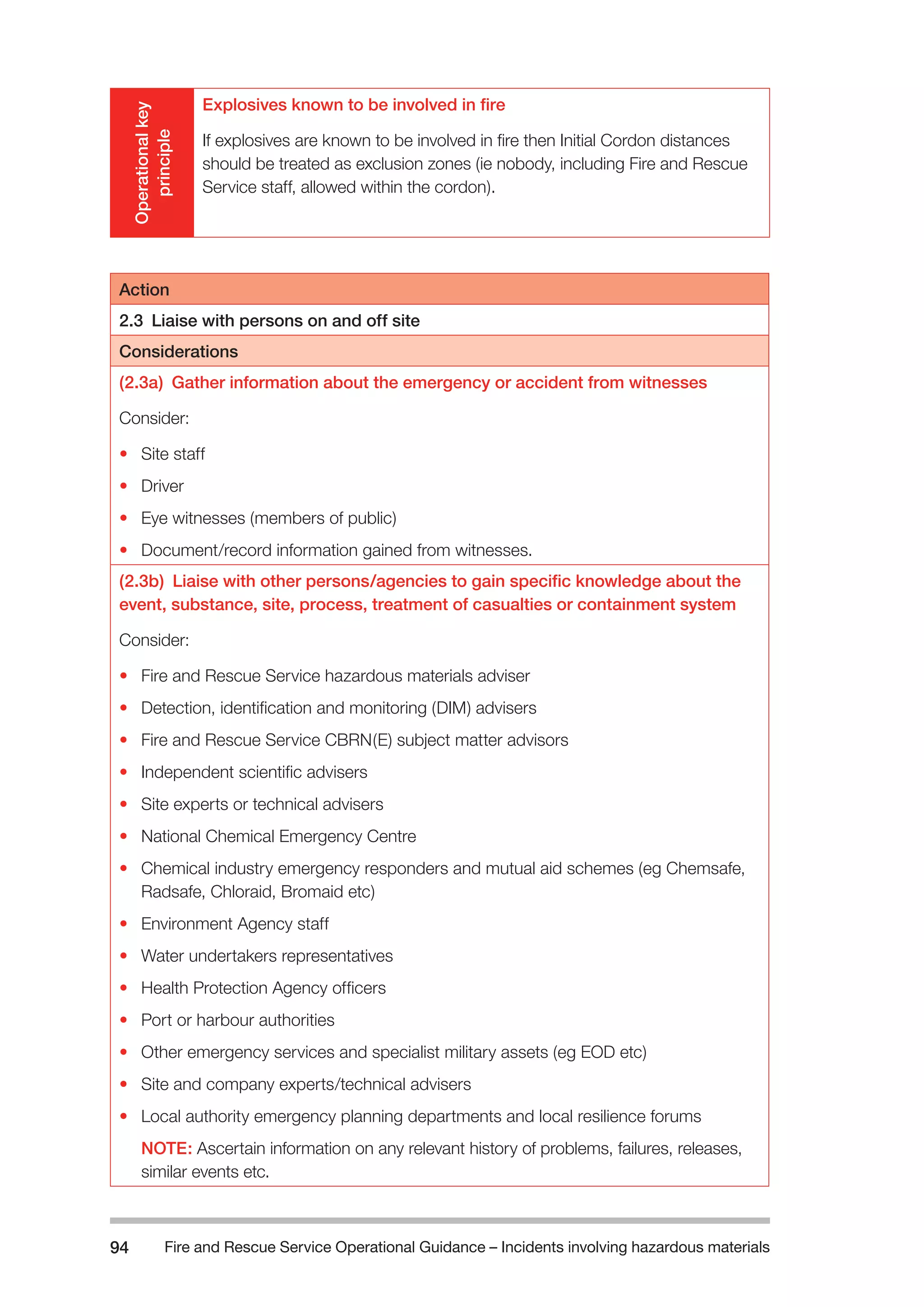 Fire and Rescue Service Operational Guidance – Incidents 94 involving hazardous materials 
Operational key 
principle 
Explosives known to be involved in fire 
If explosives are known to be involved in fire then Initial Cordon distances 
should be treated as exclusion zones (ie nobody, including Fire and Rescue 
Service staff, allowed within the cordon). 
Action 
2.3 Liaise with persons on and off site 
Considerations 
(2.3a) Gather information about the emergency or accident from witnesses 
Consider: 
• Site staff 
• Driver 
• Eye witnesses (members of public) 
• Document/record information gained from witnesses. 
(2.3b) Liaise with other persons/agencies to gain specific knowledge about the 
event, substance, site, process, treatment of casualties or containment system 
Consider: 
• Fire and Rescue Service hazardous materials adviser 
• Detection, identification and monitoring (DIM) advisers 
• Fire and Rescue Service CBRN(E) subject matter advisors 
• Independent scientific advisers 
• Site experts or technical advisers 
• National Chemical Emergency Centre 
• Chemical industry emergency responders and mutual aid schemes (eg Chemsafe, 
Radsafe, Chloraid, Bromaid etc) 
• Environment Agency staff 
• Water undertakers representatives 
• Health Protection Agency officers 
• Port or harbour authorities 
• Other emergency services and specialist military assets (eg EOD etc) 
• Site and company experts/technical advisers 
• Local authority emergency planning departments and local resilience forums 
NOTE: Ascertain information on any relevant history of problems, failures, releases, 
similar events etc. 
 