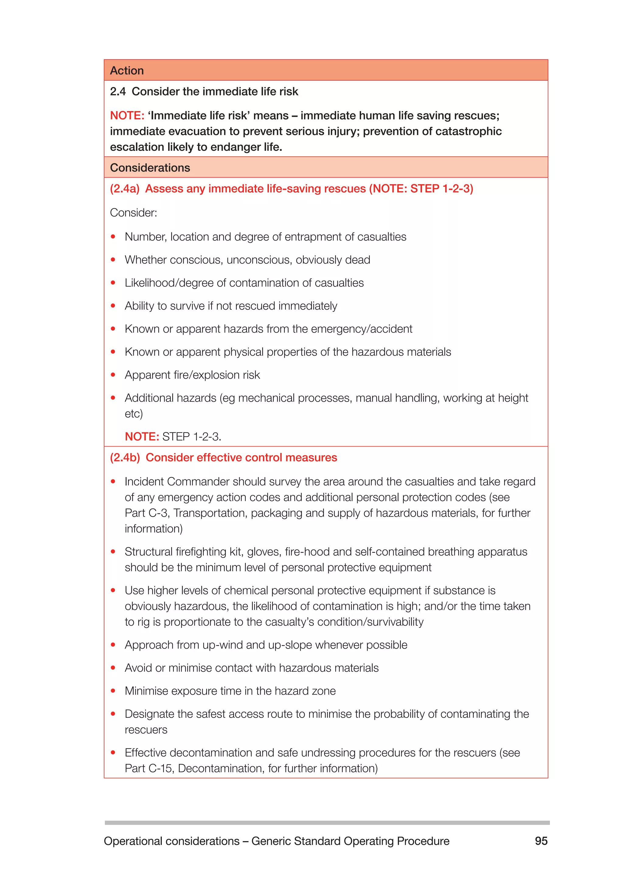 Operational considerations – Generic Standard Operating Procedure 95 
Action 
2.4 Consider the immediate life risk 
NOTE: ‘Immediate life risk’ means – immediate human life saving rescues; 
immediate evacuation to prevent serious injury; prevention of catastrophic 
escalation likely to endanger life. 
Considerations 
(2.4a) Assess any immediate life-saving rescues (NOTE: STEP 1-2-3) 
Consider: 
• Number, location and degree of entrapment of casualties 
• Whether conscious, unconscious, obviously dead 
• Likelihood/degree of contamination of casualties 
• Ability to survive if not rescued immediately 
• Known or apparent hazards from the emergency/accident 
• Known or apparent physical properties of the hazardous materials 
• Apparent fire/explosion risk 
• Additional hazards (eg mechanical processes, manual handling, working at height 
etc) 
NOTE: STEP 1-2-3. 
(2.4b) Consider effective control measures 
• Incident Commander should survey the area around the casualties and take regard 
of any emergency action codes and additional personal protection codes (see 
Part C-3, Transportation, packaging and supply of hazardous materials, for further 
information) 
• Structural firefighting kit, gloves, fire-hood and self-contained breathing apparatus 
should be the minimum level of personal protective equipment 
• Use higher levels of chemical personal protective equipment if substance is 
obviously hazardous, the likelihood of contamination is high; and/or the time taken 
to rig is proportionate to the casualty’s condition/survivability 
• Approach from up-wind and up-slope whenever possible 
• Avoid or minimise contact with hazardous materials 
• Minimise exposure time in the hazard zone 
• Designate the safest access route to minimise the probability of contaminating the 
rescuers 
• Effective decontamination and safe undressing procedures for the rescuers (see 
Part C-15, Decontamination, for further information) 
 