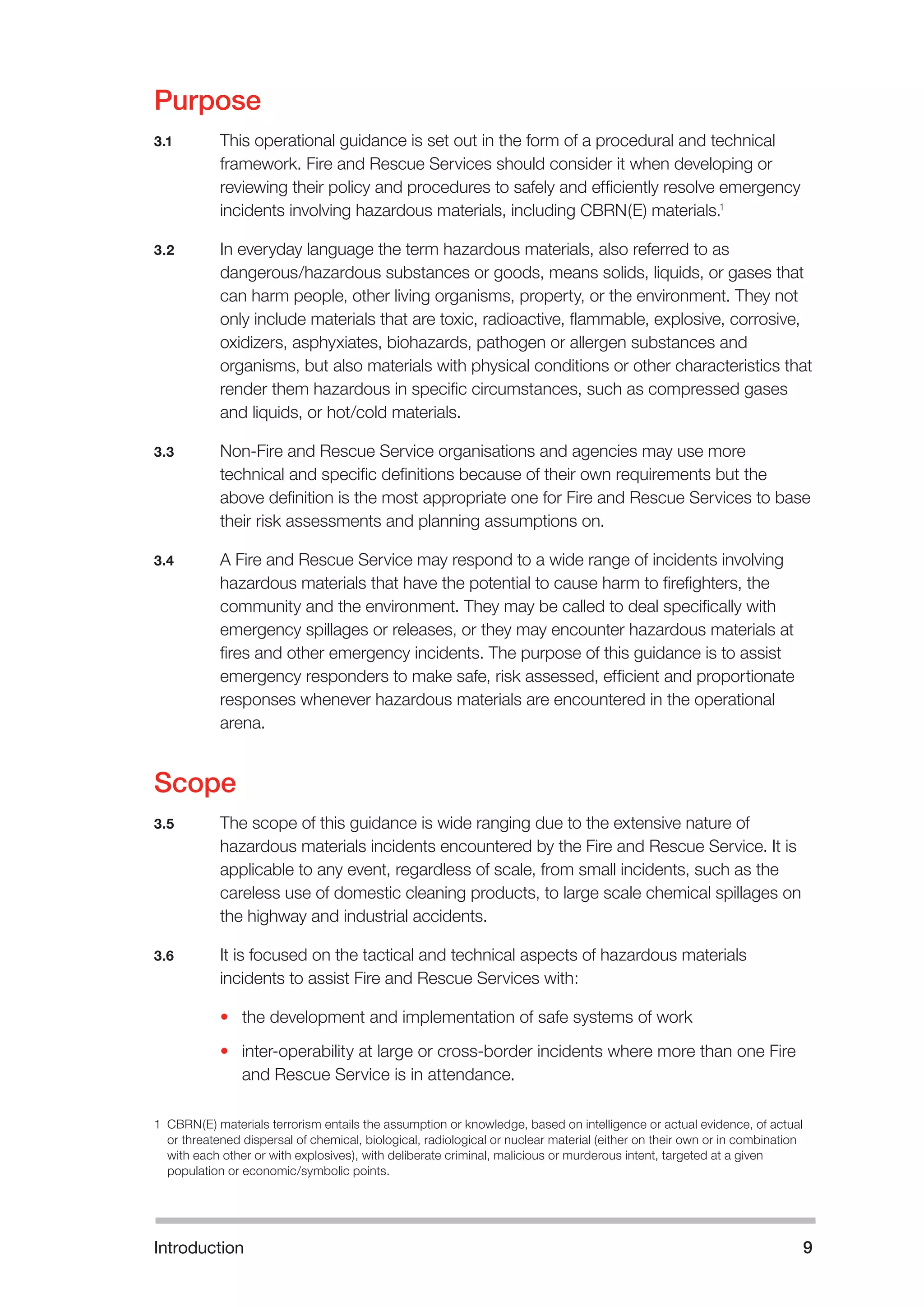 Introduction 
9 
Purpose 
3.1 
This operational guidance is set out in the form of a procedural and technical framework. Fire and Rescue Services should consider it when developing or reviewing their policy and procedures to safely and efficiently resolve emergency incidents involving hazardous materials, including CBRN(E) materials.1 
3.2 
In everyday language the term hazardous materials, also referred to as dangerous/hazardous substances or goods, means solids, liquids, or gases that can harm people, other living organisms, property, or the environment. They not only include materials that are toxic, radioactive, flammable, explosive, corrosive, oxidizers, asphyxiates, biohazards, pathogen or allergen substances and organisms, but also materials with physical conditions or other characteristics that render them hazardous in specific circumstances, such as compressed gases and liquids, or hot/cold materials. 
3.3 
Non-Fire and Rescue Service organisations and agencies may use more technical and specific definitions because of their own requirements but the above definition is the most appropriate one for Fire and Rescue Services to base their risk assessments and planning assumptions on. 
3.4 
A Fire and Rescue Service may respond to a wide range of incidents involving hazardous materials that have the potential to cause harm to firefighters, the community and the environment. They may be called to deal specifically with emergency spillages or releases, or they may encounter hazardous materials at fires and other emergency incidents. The purpose of this guidance is to assist emergency responders to make safe, risk assessed, efficient and proportionate responses whenever hazardous materials are encountered in the operational arena. 
Scope 
3.5 
The scope of this guidance is wide ranging due to the extensive nature of hazardous materials incidents encountered by the Fire and Rescue Service. It is applicable to any event, regardless of scale, from small incidents, such as the careless use of domestic cleaning products, to large scale chemical spillages on the highway and industrial accidents. 
3.6 
It is focused on the tactical and technical aspects of hazardous materials incidents to assist Fire and Rescue Services with: 
• 
the development and implementation of safe systems of work 
• 
inter-operability at large or cross-border incidents where more than one Fire and Rescue Service is in attendance. 
1 CBRN(E) materials terrorism entails the assumption or knowledge, based on intelligence or actual evidence, of actual or threatened dispersal of chemical, biological, radiological or nuclear material (either on their own or in combination with each other or with explosives), with deliberate criminal, malicious or murderous intent, targeted at a given population or economic/symbolic points. 
 
