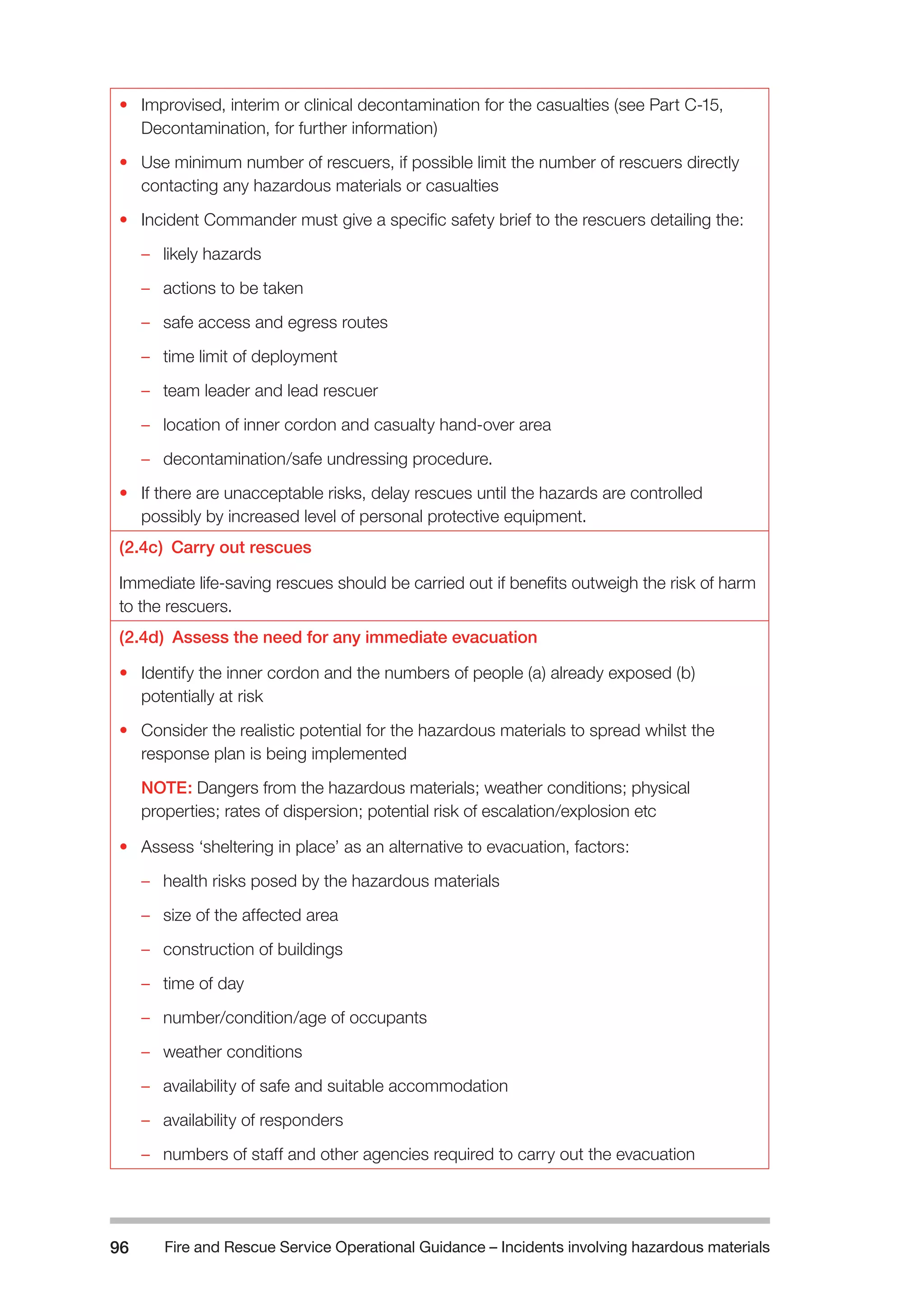 Fire and Rescue Service Operational Guidance – Incidents 96 involving hazardous materials 
• Improvised, interim or clinical decontamination for the casualties (see Part C-15, 
Decontamination, for further information) 
• Use minimum number of rescuers, if possible limit the number of rescuers directly 
contacting any hazardous materials or casualties 
• Incident Commander must give a specific safety brief to the rescuers detailing the: 
–– likely hazards 
–– actions to be taken 
–– safe access and egress routes 
–– time limit of deployment 
–– team leader and lead rescuer 
–– location of inner cordon and casualty hand-over area 
–– decontamination/safe undressing procedure. 
• If there are unacceptable risks, delay rescues until the hazards are controlled 
possibly by increased level of personal protective equipment. 
(2.4c) Carry out rescues 
Immediate life-saving rescues should be carried out if benefits outweigh the risk of harm 
to the rescuers. 
(2.4d) Assess the need for any immediate evacuation 
• Identify the inner cordon and the numbers of people (a) already exposed (b) 
potentially at risk 
• Consider the realistic potential for the hazardous materials to spread whilst the 
response plan is being implemented 
NOTE: Dangers from the hazardous materials; weather conditions; physical 
properties; rates of dispersion; potential risk of escalation/explosion etc 
• Assess ‘sheltering in place’ as an alternative to evacuation, factors: 
–– health risks posed by the hazardous materials 
–– size of the affected area 
–– construction of buildings 
–– time of day 
–– number/condition/age of occupants 
–– weather conditions 
–– availability of safe and suitable accommodation 
–– availability of responders 
–– numbers of staff and other agencies required to carry out the evacuation 
 