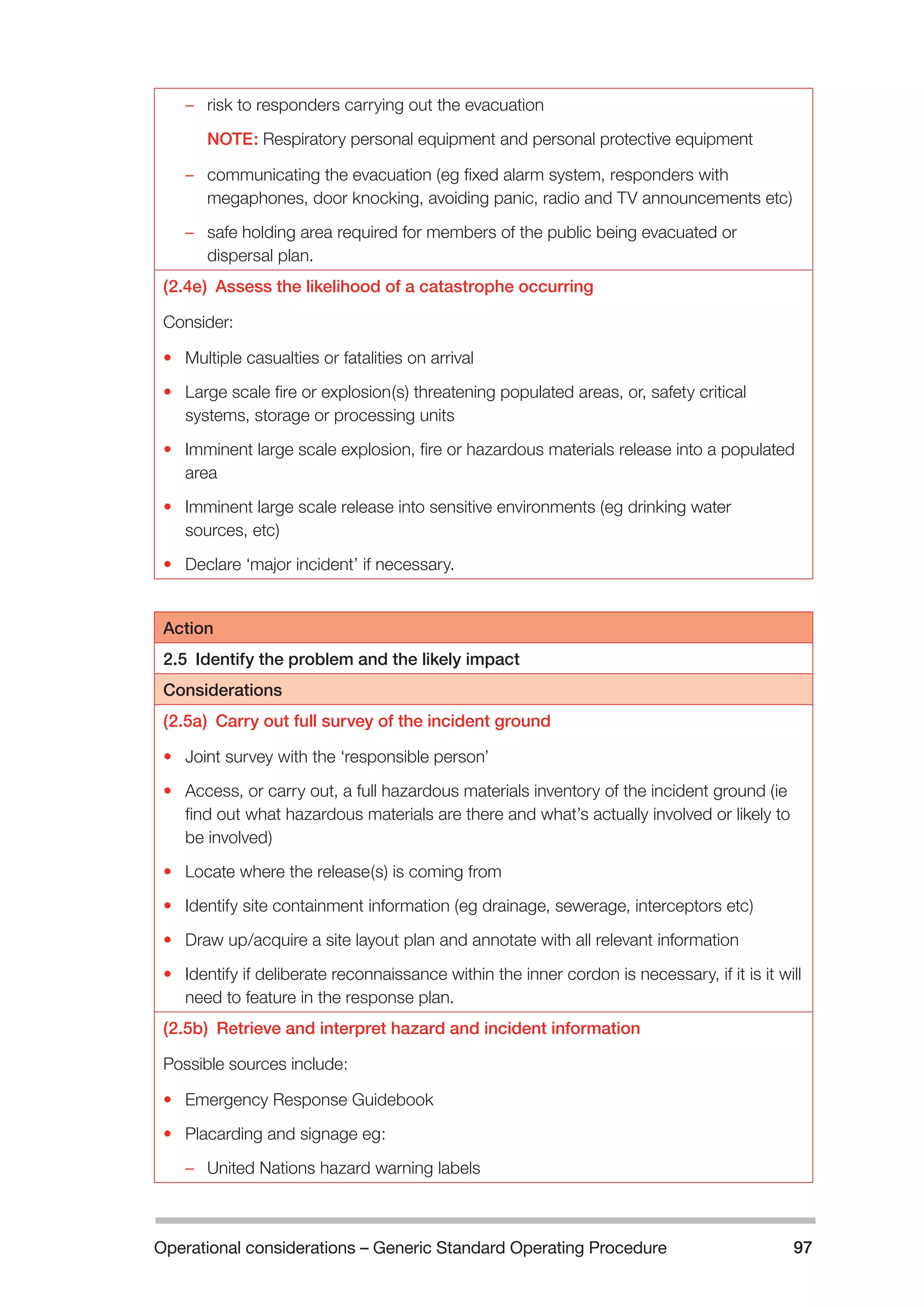 Operational considerations – Generic Standard Operating Procedure 97 
–– risk to responders carrying out the evacuation 
NOTE: Respiratory personal equipment and personal protective equipment 
–– communicating the evacuation (eg fixed alarm system, responders with 
megaphones, door knocking, avoiding panic, radio and TV announcements etc) 
–– safe holding area required for members of the public being evacuated or 
dispersal plan. 
(2.4e) Assess the likelihood of a catastrophe occurring 
Consider: 
• Multiple casualties or fatalities on arrival 
• Large scale fire or explosion(s) threatening populated areas, or, safety critical 
systems, storage or processing units 
• Imminent large scale explosion, fire or hazardous materials release into a populated 
area 
• Imminent large scale release into sensitive environments (eg drinking water 
sources, etc) 
• Declare ‘major incident’ if necessary. 
Action 
2.5 Identify the problem and the likely impact 
Considerations 
(2.5a) Carry out full survey of the incident ground 
• Joint survey with the ‘responsible person’ 
• Access, or carry out, a full hazardous materials inventory of the incident ground (ie 
find out what hazardous materials are there and what’s actually involved or likely to 
be involved) 
• Locate where the release(s) is coming from 
• Identify site containment information (eg drainage, sewerage, interceptors etc) 
• Draw up/acquire a site layout plan and annotate with all relevant information 
• Identify if deliberate reconnaissance within the inner cordon is necessary, if it is it will 
need to feature in the response plan. 
(2.5b) Retrieve and interpret hazard and incident information 
Possible sources include: 
• Emergency Response Guidebook 
• Placarding and signage eg: 
–– United Nations hazard warning labels 
 
