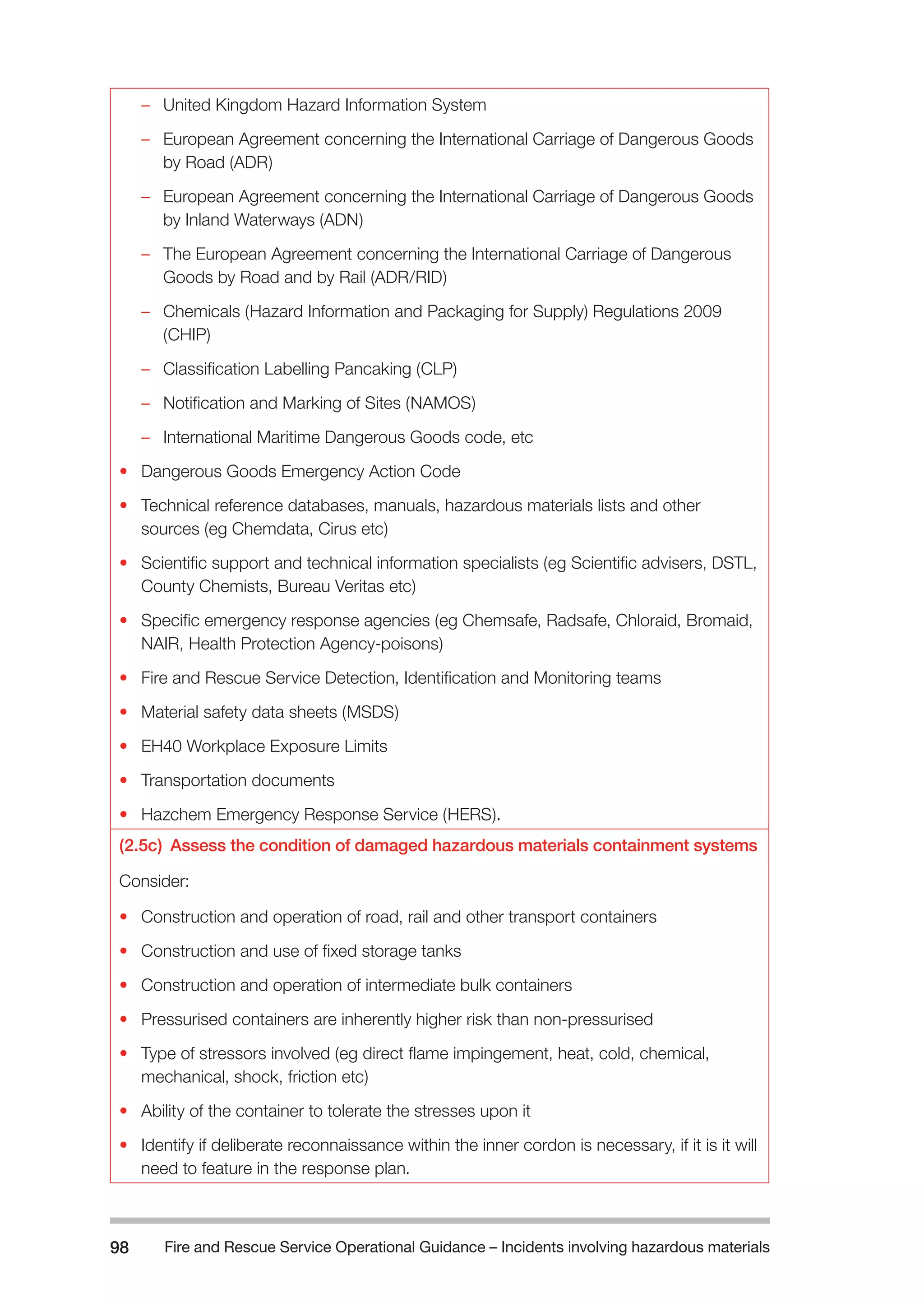 Fire and Rescue Service Operational Guidance – Incidents 98 involving hazardous materials 
–– United Kingdom Hazard Information System 
–– European Agreement concerning the International Carriage of Dangerous Goods 
by Road (ADR) 
–– European Agreement concerning the International Carriage of Dangerous Goods 
by Inland Waterways (ADN) 
–– The European Agreement concerning the International Carriage of Dangerous 
Goods by Road and by Rail (ADR/RID) 
–– Chemicals (Hazard Information and Packaging for Supply) Regulations 2009 
(CHIP) 
–– Classification Labelling Pancaking (CLP) 
–– Notification and Marking of Sites (NAMOS) 
–– International Maritime Dangerous Goods code, etc 
• Dangerous Goods Emergency Action Code 
• Technical reference databases, manuals, hazardous materials lists and other 
sources (eg Chemdata, Cirus etc) 
• Scientific support and technical information specialists (eg Scientific advisers, DSTL, 
County Chemists, Bureau Veritas etc) 
• Specific emergency response agencies (eg Chemsafe, Radsafe, Chloraid, Bromaid, 
NAIR, Health Protection Agency-poisons) 
• Fire and Rescue Service Detection, Identification and Monitoring teams 
• Material safety data sheets (MSDS) 
• EH40 Workplace Exposure Limits 
• Transportation documents 
• Hazchem Emergency Response Service (HERS). 
(2.5c) Assess the condition of damaged hazardous materials containment systems 
Consider: 
• Construction and operation of road, rail and other transport containers 
• Construction and use of fixed storage tanks 
• Construction and operation of intermediate bulk containers 
• Pressurised containers are inherently higher risk than non-pressurised 
• Type of stressors involved (eg direct flame impingement, heat, cold, chemical, 
mechanical, shock, friction etc) 
• Ability of the container to tolerate the stresses upon it 
• Identify if deliberate reconnaissance within the inner cordon is necessary, if it is it will 
need to feature in the response plan. 
 