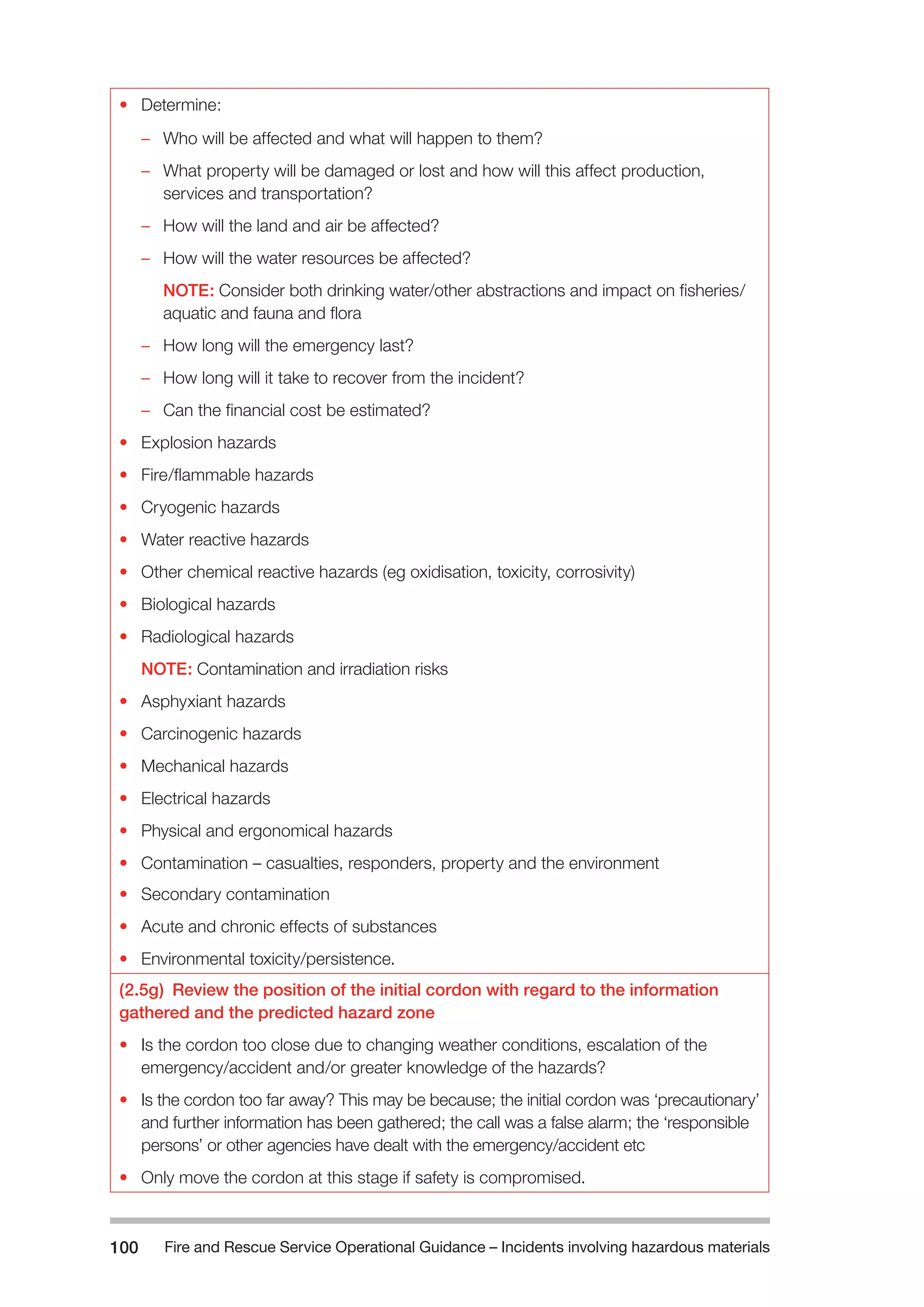 Fire and Rescue Service Operational Guidance – Incidents 100 involving hazardous materials 
• Determine: 
–– Who will be affected and what will happen to them? 
–– What property will be damaged or lost and how will this affect production, 
services and transportation? 
–– How will the land and air be affected? 
–– How will the water resources be affected? 
NOTE: Consider both drinking water/other abstractions and impact on fisheries/ 
aquatic and fauna and flora 
–– How long will the emergency last? 
–– How long will it take to recover from the incident? 
–– Can the financial cost be estimated? 
• Explosion hazards 
• Fire/flammable hazards 
• Cryogenic hazards 
• Water reactive hazards 
• Other chemical reactive hazards (eg oxidisation, toxicity, corrosivity) 
• Biological hazards 
• Radiological hazards 
NOTE: Contamination and irradiation risks 
• Asphyxiant hazards 
• Carcinogenic hazards 
• Mechanical hazards 
• Electrical hazards 
• Physical and ergonomical hazards 
• Contamination – casualties, responders, property and the environment 
• Secondary contamination 
• Acute and chronic effects of substances 
• Environmental toxicity/persistence. 
(2.5g) Review the position of the initial cordon with regard to the information 
gathered and the predicted hazard zone 
• Is the cordon too close due to changing weather conditions, escalation of the 
emergency/accident and/or greater knowledge of the hazards? 
• Is the cordon too far away? This may be because; the initial cordon was ‘precautionary’ 
and further information has been gathered; the call was a false alarm; the ‘responsible 
persons’ or other agencies have dealt with the emergency/accident etc 
• Only move the cordon at this stage if safety is compromised. 
 