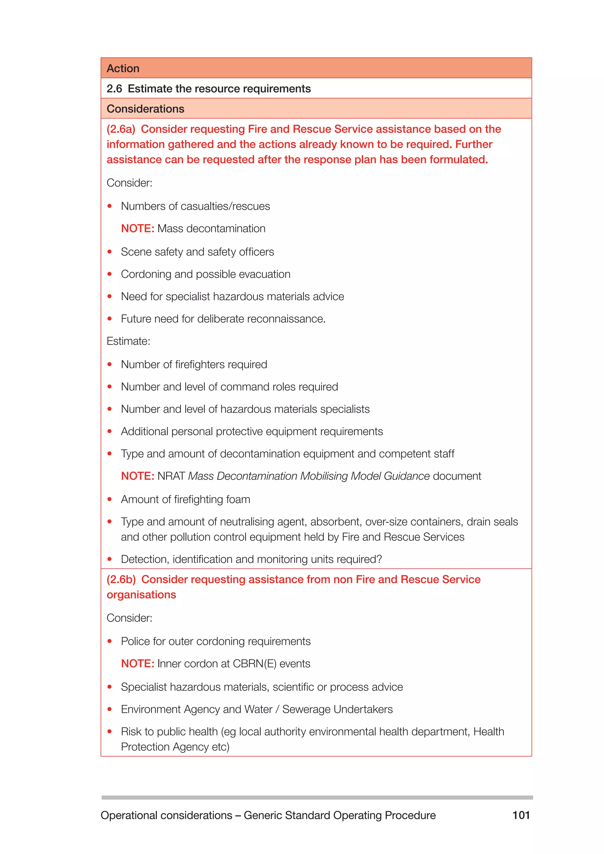 Operational considerations – Generic Standard Operating Procedure 101 
Action 
2.6 Estimate the resource requirements 
Considerations 
(2.6a) Consider requesting Fire and Rescue Service assistance based on the 
information gathered and the actions already known to be required. Further 
assistance can be requested after the response plan has been formulated. 
Consider: 
• Numbers of casualties/rescues 
NOTE: Mass decontamination 
• Scene safety and safety officers 
• Cordoning and possible evacuation 
• Need for specialist hazardous materials advice 
• Future need for deliberate reconnaissance. 
Estimate: 
• Number of firefighters required 
• Number and level of command roles required 
• Number and level of hazardous materials specialists 
• Additional personal protective equipment requirements 
• Type and amount of decontamination equipment and competent staff 
NOTE: NRAT Mass Decontamination Mobilising Model Guidance document 
• Amount of firefighting foam 
• Type and amount of neutralising agent, absorbent, over-size containers, drain seals 
and other pollution control equipment held by Fire and Rescue Services 
• Detection, identification and monitoring units required? 
(2.6b) Consider requesting assistance from non Fire and Rescue Service 
organisations 
Consider: 
• Police for outer cordoning requirements 
NOTE: Inner cordon at CBRN(E) events 
• Specialist hazardous materials, scientific or process advice 
• Environment Agency and Water / Sewerage Undertakers 
• Risk to public health (eg local authority environmental health department, Health 
Protection Agency etc) 
 