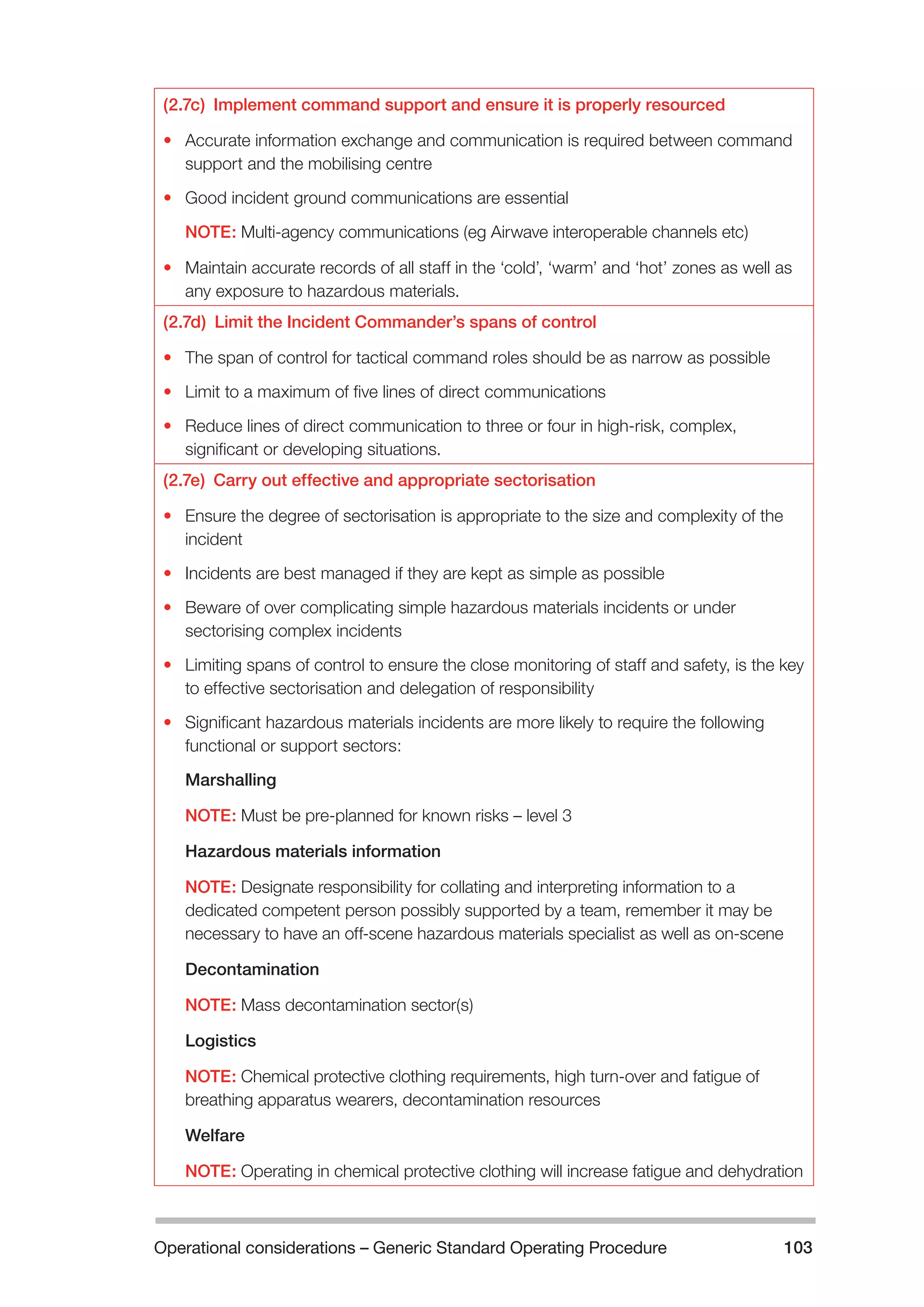 Operational considerations – Generic Standard Operating Procedure 103 
(2.7c) Implement command support and ensure it is properly resourced 
• Accurate information exchange and communication is required between command 
support and the mobilising centre 
• Good incident ground communications are essential 
NOTE: Multi-agency communications (eg Airwave interoperable channels etc) 
• Maintain accurate records of all staff in the ‘cold’, ‘warm’ and ‘hot’ zones as well as 
any exposure to hazardous materials. 
(2.7d) Limit the Incident Commander’s spans of control 
• The span of control for tactical command roles should be as narrow as possible 
• Limit to a maximum of five lines of direct communications 
• Reduce lines of direct communication to three or four in high-risk, complex, 
significant or developing situations. 
(2.7e) Carry out effective and appropriate sectorisation 
• Ensure the degree of sectorisation is appropriate to the size and complexity of the 
incident 
• Incidents are best managed if they are kept as simple as possible 
• Beware of over complicating simple hazardous materials incidents or under 
sectorising complex incidents 
• Limiting spans of control to ensure the close monitoring of staff and safety, is the key 
to effective sectorisation and delegation of responsibility 
• Significant hazardous materials incidents are more likely to require the following 
functional or support sectors: 
Marshalling 
NOTE: Must be pre-planned for known risks – level 3 
Hazardous materials information 
NOTE: Designate responsibility for collating and interpreting information to a 
dedicated competent person possibly supported by a team, remember it may be 
necessary to have an off-scene hazardous materials specialist as well as on-scene 
Decontamination 
NOTE: Mass decontamination sector(s) 
Logistics 
NOTE: Chemical protective clothing requirements, high turn-over and fatigue of 
breathing apparatus wearers, decontamination resources 
Welfare 
NOTE: Operating in chemical protective clothing will increase fatigue and dehydration 
 