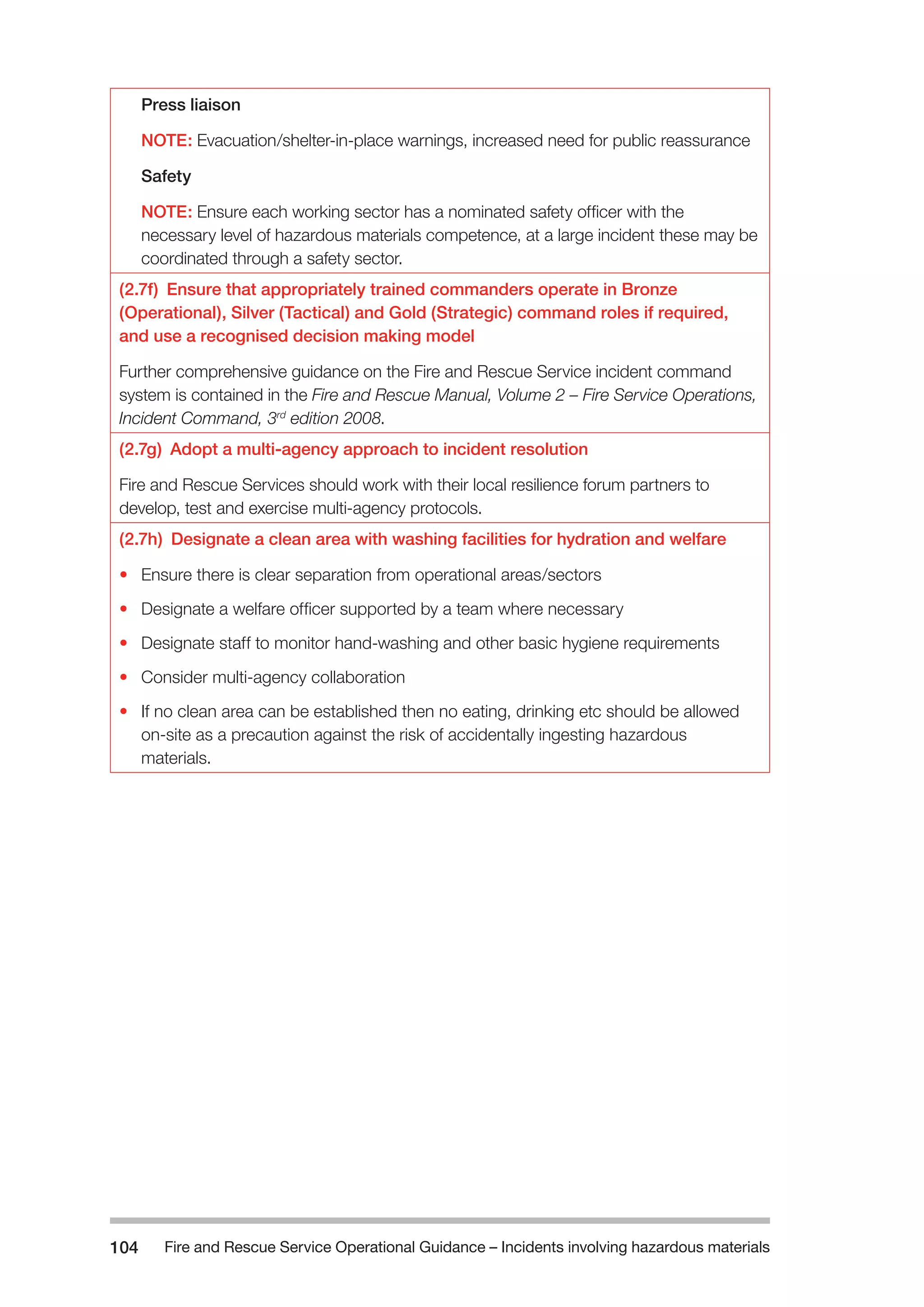 Fire and Rescue Service Operational Guidance – Incidents 104 involving hazardous materials 
Press liaison 
NOTE: Evacuation/shelter-in-place warnings, increased need for public reassurance 
Safety 
NOTE: Ensure each working sector has a nominated safety officer with the 
necessary level of hazardous materials competence, at a large incident these may be 
coordinated through a safety sector. 
(2.7f) Ensure that appropriately trained commanders operate in Bronze 
(Operational), Silver (Tactical) and Gold (Strategic) command roles if required, 
and use a recognised decision making model 
Further comprehensive guidance on the Fire and Rescue Service incident command 
system is contained in the Fire and Rescue Manual, Volume 2 – Fire Service Operations, 
Incident Command, 3rd edition 2008. 
(2.7g) Adopt a multi-agency approach to incident resolution 
Fire and Rescue Services should work with their local resilience forum partners to 
develop, test and exercise multi-agency protocols. 
(2.7h) Designate a clean area with washing facilities for hydration and welfare 
• Ensure there is clear separation from operational areas/sectors 
• Designate a welfare officer supported by a team where necessary 
• Designate staff to monitor hand-washing and other basic hygiene requirements 
• Consider multi-agency collaboration 
• If no clean area can be established then no eating, drinking etc should be allowed 
on-site as a precaution against the risk of accidentally ingesting hazardous 
materials. 
 