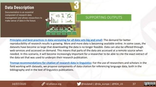 Principles and best practices in data versioning for all data sets big and small: The demand for better
reproducibility of research results is growing. More and more data is becoming available online. In some cases, the
datasets have become so large that downloading the data is no longer feasible. Data can also be offered through
web services and accessed on demand. This means that parts of the data are accessed at a remote source when
needed. In this scenario, it will become increasingly important for a researcher to be able to cite the exact extract of
the data set that was used to underpin their research publication.
Tromsø recommendations for citation of research data in linguistics: For the use of researchers and scholars in the
field working with datasets, we propose components of data citation for referencing language data, both in the
bibliography and in the text of linguistics publications.
14/07/2020 37rd-alliance.org @resdatall | @rda_europe | @RDA_US
SUPPORTING OUTPUTS
 