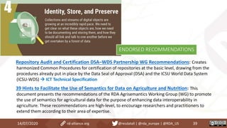 Repository Audit and Certification DSA–WDS Partnership WG Recommendations: Creates
harmonized Common Procedures for certification of repositories at the basic level, drawing from the
procedures already put in place by the Data Seal of Approval (DSA) and the ICSU World Data System
(ICSU-WDS)  ICT Technical Specification
39 Hints to Facilitate the Use of Semantics for Data on Agriculture and Nutrition: This
document presents the recommendations of the RDA Agrisemantics Working Group (WG) to promote
the use of semantics for agricultural data for the purpose of enhancing data interoperability in
agriculture. These recommendations are high-level, to encourage researchers and practitioners to
extend them according to their area of expertise.
14/07/2020 39rd-alliance.org @resdatall | @rda_europe | @RDA_US
ENDORSED RECOMMENDATIONS
 