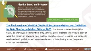 The final version of the RDA COVID-19 Recommendations and Guidelines
for Data Sharing, published 30 June 2020: The Research Data Alliance (RDA)
COVID-19 Working Group members bring various, global expertise to develop a body of
work that comprises how data from multiple disciplines inform response to a pandemic
combined with guidelines and recommendations on data sharing under the present
COVID-19 cicumstances.
14/07/2020 40rd-alliance.org @resdatall | @rda_europe | @RDA_US
ENDORSED RECOMMENDATIONS
 