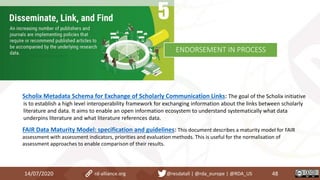 14/07/2020 48rd-alliance.org @resdatall | @rda_europe | @RDA_US
ENDORSEMENT IN PROCESS
Scholix Metadata Schema for Exchange of Scholarly Communication Links: The goal of the Scholix initiative
is to establish a high level interoperability framework for exchanging information about the links between scholarly
literature and data. It aims to enable an open information ecosystem to understand systematically what data
underpins literature and what literature references data.
FAIR Data Maturity Model: specification and guidelines: This document describes a maturity model for FAIR
assessment with assessment indicators, priorities and evaluation methods. This is useful for the normalisation of
assessment approaches to enable comparison of their results.
 
