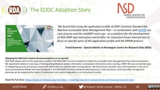 The EODC Adoption Story
14/07/2020 58rd-alliance.org @resdatall | @rda_europe | @RDA_US
Adopting the RDA Data Citation Recommendations on an openEO
NSD DMP adopts parts of the application profile in the RDA DMP Common Standard for Machine-actionable Data Management Plans Recommendation.
We specifically looked at new ways of distinguishing between project information and dataset information when creating a DMP. We also considered ways
of integrating security and privacy issues with information on relevant data hosting options. We found much valuable input and inspiration in the set of
semi-automated workflows that were designed in the RDA DMP Common Standards Working Group. These processes show how data management
planning can be supported by means of automation and system integration in an institutional context.
Read the full story: https://www.rd-alliance.org/nsd-dmp-–-enabling-long-term-preservation-and-sharing-research-data
“We found that using the application profile of DMP Common Standard for
Machine-actionable Data Management Plan - in combination with BPMN use
case process and the maDMP mock-ups - as a platform for the development
of NSD DMP was instructive and fruitful. An important lesson learned was to
focus on specific parts of the application profile and the BPMN process”
Trond Kvamme - Special Adviser at Norwegian Centre for Research Data (NSD)
 