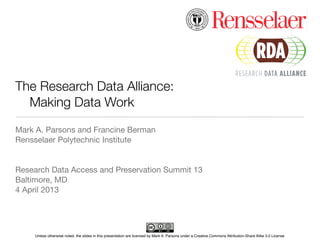 The Research Data Alliance:
	 Making Data Work
Mark A. Parsons and Francine Berman
Rensselaer Polytechnic Institute


Research Data Access and Preservation Summit 13
Baltimore, MD
4 April 2013




    Unless otherwise noted, the slides in this presentation are licensed by Mark A. Parsons under a Creative Commons Attribution-Share Alike 3.0 License
 