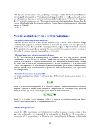 100.- Se tomó una muestra de 5 mL de Brandy y se diluyó a un litro. El etanol contenido en una
alícuota de 25 ml se destiló en 50 mL de dicromato de potasio 0.02 M oxidándose a ácido acético
por calentamiento. Después de enfriar el matraz se añadieron 20 mL de Fe2+ 0.1253 M. El exceso
de Fe2+ se tituló por retroceso con 7.46 mL de dicromato de potasio patrón hasta el punto final del
cambio del indicador ácido difenil amino sulfónico. Calcule el porcentaje en peso sobre volumen de
alcohol en el Brandy.
%=40.38

Métodos coulombimétricos y electrogravimétricos
• La electrogravimetría y la coulombimetría
Cada uno de estos métodos se basa en una electrólisis que se lleva a cabo durante un tiempo
suficiente para asegurar la completa oxidación o reducción del analito a un solo producto de
composición conocida. En los métodos electrogravimétricos se pesa el depósito formado sobre uno
de los electrodos (el electrodo de trabajo). En los procedimientos coulombimétricos se mide la
intensidad de corriente necesaria para completar la electrólisis.
• Efecto de la corriente sobre los potenciales de celda
En la electrogravimetría y coulombimetría es necesario que haya una corriente eléctrica
considerable a lo largo del proceso analítico. Cuando pasa corriente en una celda electroquímica, el
potencial de celda ya no es simplemente la diferencia entre los potenciales de electrodo del cátodo y
del ánodo. Esto se debe a dos fenómenos adicionales: la caída de potencial IR y la polarización.
Debido a estos procesos, es necesario aplicar potenciales mayores que el potencial termodinámico
para que opere la celda, ocasionando que los potenciales medidos sean menores a los esperados en
una celda galvánica.
• Potencial óhmico; caída de potencial IR
Las celdas electroquímicas ofrecen resistencia al paso de la corriente eléctrica, esta descrito por la
ley de Ohm:
E = IR
donde E es la diferencia de potencial, R es resistencia en ohms e I es la intensidad de corriente en
amperios. Para que se desarrolle una corriente de I amperios en una celda es necesario aplicar un
potencial externo que sea IR voltios mayor que el potencial termodinámico Ecelda.
Eext = Ecelda + IR
donde Eext es el voltaje externo aplicado y Ecelda es el potencial termodinámico de la celda. Tanto I
como Eext tienen signo positivo en un proceso electrolítico.
• Efectos de la polarización
Cuando las celdas presentan un comportamiento no lineal en la relación corriente-voltaje, se dice
que están polarizadas. La magnitud de la polarización se describe por el sobrevoltaje o
sobrepotencial. El sobrevoltaje es la diferencia entre potencial teórico de la celda y el potencial

43

 