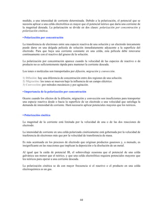medido, a una intensidad de corriente determinada. Debido a la polarización, el potencial que se
necesita aplicar a una celda electrolítica es mayor que el potencial teórico que daría una corriente de
la magnitud deseada. La polarización se divide en dos clases: polarización por concentración y
polarización cinética.
• Polarización por concentración
La transferencia de electrones entre una especie reactiva de una solución y un electrodo únicamente
puede darse en una delgada película de solución inmediatamente adyacente a la superficie del
electrodo. Para que haya una corriente constante en una celda, esta película debe renovarse
continuamente con el reactivo del grueso de la solución.
La polarización por concentración aparece cuando la velocidad de las especies de reactivo o de
producto no es suficientemente rápida para mantener la corriente deseada.
Los iones o moléculas son transportados por difusión, migración y convección.
1) Difusión: hay una diferencia de concentración entre dos regiones de una solución.
2) Migración: los iones se mueven bajo la influencia de un campo eléctrico.
3) Convección: por métodos mecánicos y por agitación.
• Importancia de la polarización por concentración
Ocurre cuando los efectos de la difusión, migración y convección son insuficientes para transportar
una especie reactiva desde o hacia la superficie de un electrodo a una velocidad que satisfaga la
demanda de intensidad de corriente. Hará necesario aplicar potenciales mayores que los teóricos.
• Polarización cinética
La magnitud de la corriente está limitada por la velocidad de una o de las dos reacciones de
electrodo.
La intensidad de corriente en una celda polarizada cinéticamente está gobernada por la velocidad de
trasferencia de electrones más que por la velocidad de transferencia de masa.
Es más acentuada en los procesos de electrodo que originan productos gaseosos y, a menudo, es
insignificante en las reacciones que implican la deposición o la disolución de un metal.
Al igual que la caída de potencial IR, el sobrevoltaje ocasiona que el potencial de una celda
galvánica sea menor que el teórico, y que una celda electrolítica requiera potenciales mayores que
los teóricos para operar a una corriente deseada.
La polarización cinética se da con mayor frecuencia si el reactivo o el producto en una celda
electroquímica es un gas.

44

 