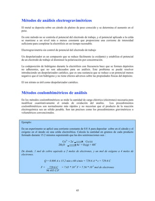 Métodos de análisis electrogravimétricos
El metal se deposita sobre un cátodo de platino de peso conocido y se determina el aumento en el
peso.
En este método no se controla el potencial del electrodo de trabajo, y el potencial aplicado a la celda
se mantiene a un nivel más o menos constante que proporcione una corriente de intensidad
suficiente para completar la electrólisis en un tiempo razonable.
Electrogravimetría sin control de potencial del electrodo de trabajo
Un despolarizador es un compuesto que se reduce fácilmente (u oxidante) y estabiliza el potencial
de un electrodo de trabajo al disminuir la polarización por concentración.
La codeposición de hidrógeno durante la electrólisis con frecuencia hace que se formen depósitos
no adherentes, que no son adecuados para un análisis. Este problema se puede resolver
introduciendo un despolarizador catódico, que es una sustancia que se reduce a un potencial menos
negativo que el ion hidrógeno y no tiene efectos adversos sobre las propiedades físicas del depósito.
El ion nitrato es útil como despolarizador catódico.

Métodos coulombimétricos de análisis
En los métodos coulombimétricos se mide la cantidad de carga eléctrica (electrones) necesaria para
modificar cuantitativamente el estado de oxidación del analito.
Los procedimientos
coulombimétricos son normalmente más rápidos y no necesitan que el producto de la reacción
electroquímica sea un sólido pesable. Son tan precisos como los procedimientos gravimétricos o
volumétricos convencionales.
Ejemplo:
En un experimento se aplicó una corriente constante de 0.8 A para depositar cobre en el cátodo y el
oxígeno en el ánodo en una celda electrolítica. Calcula la cantidad en gramos de cada producto
formado durante 15.2 minutos suponiendo que las dos semireacciones son :
Cu2+ + 2e2H2 O

Cu (s)
4e- + O2(g) + 4H+

De donde, 1 mol de cobre equivale a 2 moles de electrones, y un mol de oxígeno a 4 moles de
electrones.
Q = 0.800 A x 15.2 min x 60 s/min = 729.6 A * s = 729.6 C
F=

729.6 C = 7.65 * 10-3 F = 7.56 * 10-3 mol de electrones
96 485 C/F

45

 